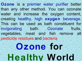 Ozone is a premier water purifier better
than any other method. You can ozonate
water and increase the oxygen content,
creating healthy, high oxygen beverage.
This can be used as bath constituent for
invigorating    bath.    Ozonate  fruits,
vegetables, meat and fish remove all
pesticide residues and bacteria

    Ozone for
   Healthy World
 
