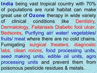 India being vast tropical country with 70%
of populations are rural habitat can make
great use of Ozone therapy in wide variety
of clinical conditions like Dentistry,
Dermatology, Failariasis Diabetic foot ulcer,
Bedsores, Purifying air/ water/ vegetables/
fruits/ meat where there are no cold chains.
Fumigating surgical theaters, diagnostic
labs, clean rooms, food processing units,
seed making units, edible oil units, agro
processing units and prevent them from
poisonous pesticide residues & metals.
 