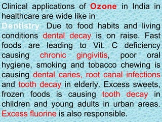 Clinical applications of Ozone in India in
healthcare are wide like in
Dentistry: Due to food habits and living
conditions dental decay is on raise. Fast
foods are leading to Vit. C deficiency
causing chronic gingivitis, poor oral
hygiene, smoking and tobacco chewing is
causing dental caries, root canal infections
and tooth decay in elderly. Excess sweets,
frozen foods is causing tooth decay in
children and young adults in urban areas.
Excess fluorine is also responsible.
 