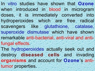 In vitro studies have shown that Ozone
when introduced in blood in microgram
doses, it is immediately converted into
hydroperoxides which are free radical
scavengers like glutathione, catalase,
superoxide dismutase which have shown
remarkable anti-bacterial, anti-viral and anti-
fungal effects.
The hydroperoxides actually seek out and
destroy diseased cells and invading
organisms and account for Ozone’s anti-
tumor properties.
 