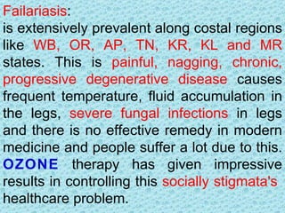 Failariasis:
is extensively prevalent along costal regions
like WB, OR, AP, TN, KR, KL and MR
states. This is painful, nagging, chronic,
progressive degenerative disease causes
frequent temperature, fluid accumulation in
the legs, severe fungal infections in legs
and there is no effective remedy in modern
medicine and people suffer a lot due to this.
OZONE therapy has given impressive
results in controlling this socially stigmata's
healthcare problem.
 