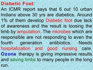 Diabetic Foot:
An ICMR report says that 6 out 10 urban
Indians above 30 yrs are diabetics. Around
1% of them develop Diabetic foot due lack
of awareness and the result is loosing the
limb by amputation. The microbes which are
responsible are not responding to even the
fourth    generation   antibiotics.  Needs
hospitalization and good nursing care.
Ozone therapy is giving impressive results
and saving limbs to many people in the long
run.
 