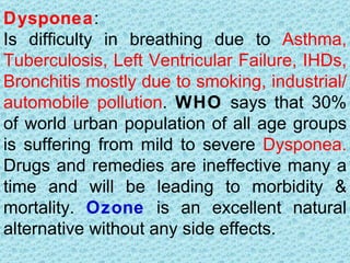Dysponea:
Is difficulty in breathing due to Asthma,
Tuberculosis, Left Ventricular Failure, IHDs,
Bronchitis mostly due to smoking, industrial/
automobile pollution. WHO says that 30%
of world urban population of all age groups
is suffering from mild to severe Dysponea.
Drugs and remedies are ineffective many a
time and will be leading to morbidity &
mortality. Ozone is an excellent natural
alternative without any side effects.
 