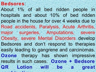 Bedsores:
About 1% of all bed ridden people in
hospitals and about 10% of bed ridden
people in the house for over 4 weeks due to
Road accidents, Paralysis, Acute Arthritis,
major surgeries, Amputations, severe
Obesity, severe Mental Disorders develop
Bedsores and don’t respond to therapies
easily leading to gangrene and carcinomas.
Ozone therapy has shown impressive
results in such cases. Ozone + Bedsore
QR      Lotion     will   be    a    great
 