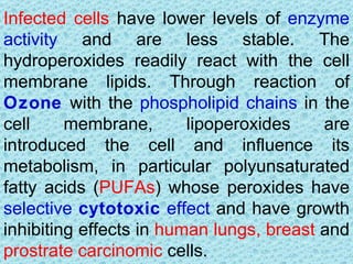 Infected cells have lower levels of enzyme
activity and are less stable. The
hydroperoxides readily react with the cell
membrane lipids. Through reaction of
Ozone with the phospholipid chains in the
cell     membrane,       lipoperoxides    are
introduced the cell and influence its
metabolism, in particular polyunsaturated
fatty acids (PUFAs) whose peroxides have
selective cytotoxic effect and have growth
inhibiting effects in human lungs, breast and
prostrate carcinomic cells.
 