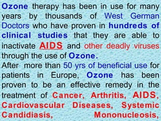 Ozone therapy has been in use for many
years by thousands of West German
Doctors who have proven in hundreds of
clinical studies that they are able to
inactivate AIDS and other deadly viruses
through the use of Ozone.
After more than 50 yrs of beneficial use for
patients in Europe, Ozone has been
proven to be an effective remedy in the
treatment of Cancer, Arthritis, AIDS ,
Cardiovascular Diseases, Systemic
Candidiasis,             Mononucleosis,
 