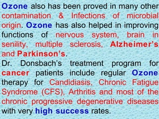 Ozone also has been proved in many other
contamination & Infections of microbial
origin. Ozone has also helped in improving
functions of nervous system, brain in
senility, multiple sclerosis, Alzheimer’s
and Parkinson’s.
Dr. Donsbach’s treatment program for
cancer patients include regular Ozone
therapy for Candidiasis, Chronic Fatigue
Syndrome (CFS), Arthritis and most of the
chronic progressive degenerative diseases
with very high success rates.
 