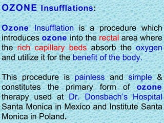 OZONE Insufflations:

Ozone Insufflation is a procedure which
introduces ozone into the rectal area where
the rich capillary beds absorb the oxygen
and utilize it for the benefit of the body.

This procedure is painless and simple &
constitutes the primary form of ozone
therapy used at Dr. Donsbach’s Hospital
Santa Monica in Mexico and Institute Santa
Monica in Poland.
 