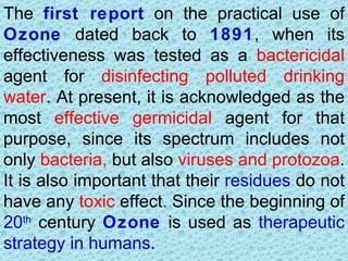 The first report on the practical use of
Ozone dated back to 1891, when its
effectiveness was tested as a bactericidal
agent for disinfecting polluted drinking
water. At present, it is acknowledged as the
most effective germicidal agent for that
purpose, since its spectrum includes not
only bacteria, but also viruses and protozoa.
It is also important that their residues do not
have any toxic effect. Since the beginning of
20th century Ozone is used as therapeutic
strategy in humans.
 