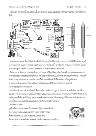 เตรียมสอบ Addmision (O-NET) โดยครูวิชัย ลิขิตพรรักษ์ 19.
- 3
- ยานอวกาศ = อาจมี/ไม่มีมนุษย์ควบคุมก็
ได้ เช่น เมอร์คิวรี (อเมริกา : ดาวพุธ) ,เซอร์เวเยอร์ (ดวงจันทร์) , (ดาวอังคาร) ,กาลิเลโอ (ดาวพฤหัส) ,แมกเจ
ลแลน (ดาวศุกร์) ,แคสสินี (ดาวเสาร์) ,อะพอลโล 11 (นิวอาร์มสตรอง : ดวงจันทร์)
- ชีวิตในอวกาศ เดิมการทํางานของอวัยวะร่างกายอยู่ภายใต้แรงโน้มถ่วงโลก จึงตองฝึกความอดทนและทดสอบ
เล็กลง กระดูกมวลลดลงเปราะแตกง่าย ( )
@ ชุดอวกาศมีความสามารถในการปรับความดันและอุณหภูมิให้เหมาะสมต่อร่างกายมนุษย์
4. ประโยชน์ของเทคโนโลยีอวกาศ
- ความก้าวหน้าของการสํารวจเกิดผลดี คือ ความรู้ความเข้าใจปรากฏการณ์ทางดาราศาสตร์ พัฒนาและใช้ใน
ชีวิตประจําวัน เกิดจินตนาการและคิดสร้างสรรค์ และเกิดแนวคิดในการค้นคว้าหาทรัพยากรจากอวกาศ/
- ดาวเทียม แบ่งเป็น
อุตุนิยมวิทยา เช่น GOES (อเมริกา) GMS ( ) INSAT (อินเดีย)
สํารวจทรัพยากรโลก เช่น LANDSAT (อมริกา) SPOT (ยุโรป)
PALAPA (อินโดนีเชีย) THAICOM (ไทย)
สังเกตการณ์ดาราศาสตร์ เช่น METEOR (รัสเชีย) EXPLORER (อเมริกา)
 