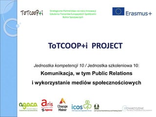 Strategiczne Partnerstwo na rzecz Innowacji
Szkolenia Trenerów Europejskich Spółdzielni
Rolno-Spożywczych
ToTCOOP+i PROJECT
Jednostka kompetencji 10 / Jednostka szkoleniowa 10:
Komunikacja, w tym Public Relations
i wykorzystanie mediów społecznościowych
 