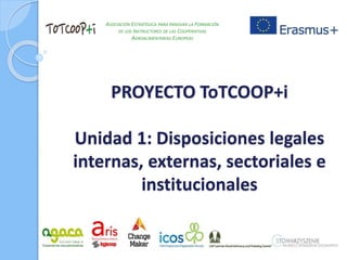 PROYECTO ToTCOOP+i
Unidad 1: Disposiciones legales
internas, externas, sectoriales e
institucionales
ASOCIACIÓN ESTRATÉGICA PARA INNOVAR LA FORMACIÓN
DE LOS INSTRUCTORES DE LAS COOPERATIVAS
AGROALIMENTARIAS EUROPEAS
 