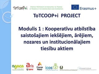 ToTCOOP+i PROJECT
Modulis 1 : Kooperatīvu atbilstība
saistošajiem iekšējiem, ārējiem,
nozares un institucionālajiem
tiesību aktiem
STRATEGIC PARTNERSHIP FOR INNOVATING THE TRAINING
OF TRAINERS OF THE EUROPEAN AGRI-FOOD COOPERATIVES
 