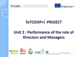 ToTCOOP+i PROJECT
Unit 2 : Performance of the role of
Directors and Managers
STRATEGIC PARTNERSHIP FOR INNOVATING THE TRAINING
OF TRAINERS OF THE EUROPEAN AGRI-FOOD COOPERATIVES
 