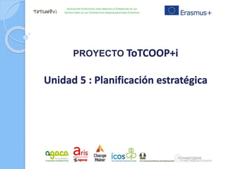 PROYECTO ToTCOOP+i
Unidad 5 : Planificación estratégica
ASOCIACIÓN ESTRATÉGICA PARA INNOVAR LA FORMACIÓN DE LOS
INSTRUCTORES DE LAS COOPERATIVAS AGROALIMENTARIAS EUROPEAS
 