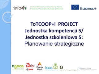 ToTCOOP+i PROJECT
Jednostka kompetencji 5/
Jednostka szkoleniowa 5:
Planowanie strategiczne
STRATEGIC PARTNERSHIP FOR INNOVATING THE TRAINING
OF TRAINERS OF THE EUROPEAN AGRI-FOOD COOPERATIVES
 