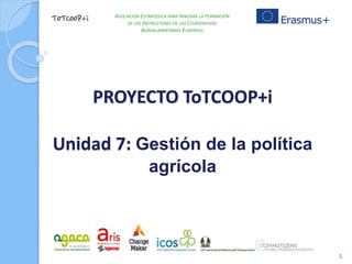 PROYECTO ToTCOOP+i
Unidad 7: Gestión de la política
agrícola
1
ASOCIACIÓN ESTRATÉGICA PARA INNOVAR LA FORMACIÓN
DE LOS INSTRUCTORES DE LAS COOPERATIVAS
AGROALIMENTARIAS EUROPEAS
 