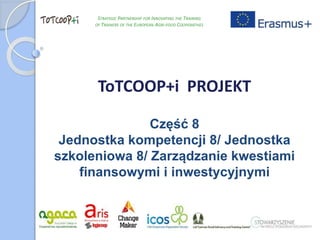 ToTCOOP+i PROJEKT
Część 8
Jednostka kompetencji 8/ Jednostka
szkoleniowa 8/ Zarządzanie kwestiami
finansowymi i inwestycyjnymi
STRATEGIC PARTNERSHIP FOR INNOVATING THE TRAINING
OF TRAINERS OF THE EUROPEAN AGRI-FOOD COOPERATIVES
 