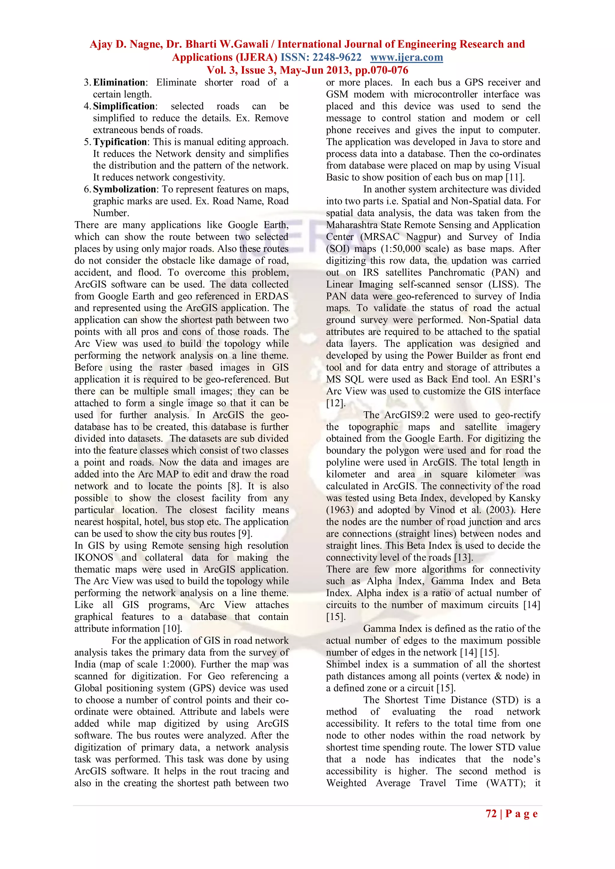 Ajay D. Nagne, Dr. Bharti W.Gawali / International Journal of Engineering Research and
Applications (IJERA) ISSN: 2248-9622 www.ijera.com
Vol. 3, Issue 3, May-Jun 2013, pp.070-076
72 | P a g e
3.Elimination: Eliminate shorter road of a
certain length.
4.Simplification: selected roads can be
simplified to reduce the details. Ex. Remove
extraneous bends of roads.
5.Typification: This is manual editing approach.
It reduces the Network density and simplifies
the distribution and the pattern of the network.
It reduces network congestivity.
6.Symbolization: To represent features on maps,
graphic marks are used. Ex. Road Name, Road
Number.
There are many applications like Google Earth,
which can show the route between two selected
places by using only major roads. Also these routes
do not consider the obstacle like damage of road,
accident, and flood. To overcome this problem,
ArcGIS software can be used. The data collected
from Google Earth and geo referenced in ERDAS
and represented using the ArcGIS application. The
application can show the shortest path between two
points with all pros and cons of those roads. The
Arc View was used to build the topology while
performing the network analysis on a line theme.
Before using the raster based images in GIS
application it is required to be geo-referenced. But
there can be multiple small images; they can be
attached to form a single image so that it can be
used for further analysis. In ArcGIS the geo-
database has to be created, this database is further
divided into datasets. The datasets are sub divided
into the feature classes which consist of two classes
a point and roads. Now the data and images are
added into the Arc MAP to edit and draw the road
network and to locate the points [8]. It is also
possible to show the closest facility from any
particular location. The closest facility means
nearest hospital, hotel, bus stop etc. The application
can be used to show the city bus routes [9].
In GIS by using Remote sensing high resolution
IKONOS and collateral data for making the
thematic maps were used in ArcGIS application.
The Arc View was used to build the topology while
performing the network analysis on a line theme.
Like all GIS programs, Arc View attaches
graphical features to a database that contain
attribute information [10].
For the application of GIS in road network
analysis takes the primary data from the survey of
India (map of scale 1:2000). Further the map was
scanned for digitization. For Geo referencing a
Global positioning system (GPS) device was used
to choose a number of control points and their co-
ordinate were obtained. Attribute and labels were
added while map digitized by using ArcGIS
software. The bus routes were analyzed. After the
digitization of primary data, a network analysis
task was performed. This task was done by using
ArcGIS software. It helps in the rout tracing and
also in the creating the shortest path between two
or more places. In each bus a GPS receiver and
GSM modem with microcontroller interface was
placed and this device was used to send the
message to control station and modem or cell
phone receives and gives the input to computer.
The application was developed in Java to store and
process data into a database. Then the co-ordinates
from database were placed on map by using Visual
Basic to show position of each bus on map [11].
In another system architecture was divided
into two parts i.e. Spatial and Non-Spatial data. For
spatial data analysis, the data was taken from the
Maharashtra State Remote Sensing and Application
Center (MRSAC Nagpur) and Survey of India
(SOI) maps (1:50,000 scale) as base maps. After
digitizing this row data, the updation was carried
out on IRS satellites Panchromatic (PAN) and
Linear Imaging self-scanned sensor (LISS). The
PAN data were geo-referenced to survey of India
maps. To validate the status of road the actual
ground survey were performed. Non-Spatial data
attributes are required to be attached to the spatial
data layers. The application was designed and
developed by using the Power Builder as front end
tool and for data entry and storage of attributes a
MS SQL were used as Back End tool. An ESRI’s
Arc View was used to customize the GIS interface
[12].
The ArcGIS9.2 were used to geo-rectify
the topographic maps and satellite imagery
obtained from the Google Earth. For digitizing the
boundary the polygon were used and for road the
polyline were used in ArcGIS. The total length in
kilometer and area in square kilometer was
calculated in ArcGIS. The connectivity of the road
was tested using Beta Index, developed by Kansky
(1963) and adopted by Vinod et al. (2003). Here
the nodes are the number of road junction and arcs
are connections (straight lines) between nodes and
straight lines. This Beta Index is used to decide the
connectivity level of the roads [13].
There are few more algorithms for connectivity
such as Alpha Index, Gamma Index and Beta
Index. Alpha index is a ratio of actual number of
circuits to the number of maximum circuits [14]
[15].
Gamma Index is defined as the ratio of the
actual number of edges to the maximum possible
number of edges in the network [14] [15].
Shimbel index is a summation of all the shortest
path distances among all points (vertex & node) in
a defined zone or a circuit [15].
The Shortest Time Distance (STD) is a
method of evaluating the road network
accessibility. It refers to the total time from one
node to other nodes within the road network by
shortest time spending route. The lower STD value
that a node has indicates that the node’s
accessibility is higher. The second method is
Weighted Average Travel Time (WATT); it
 