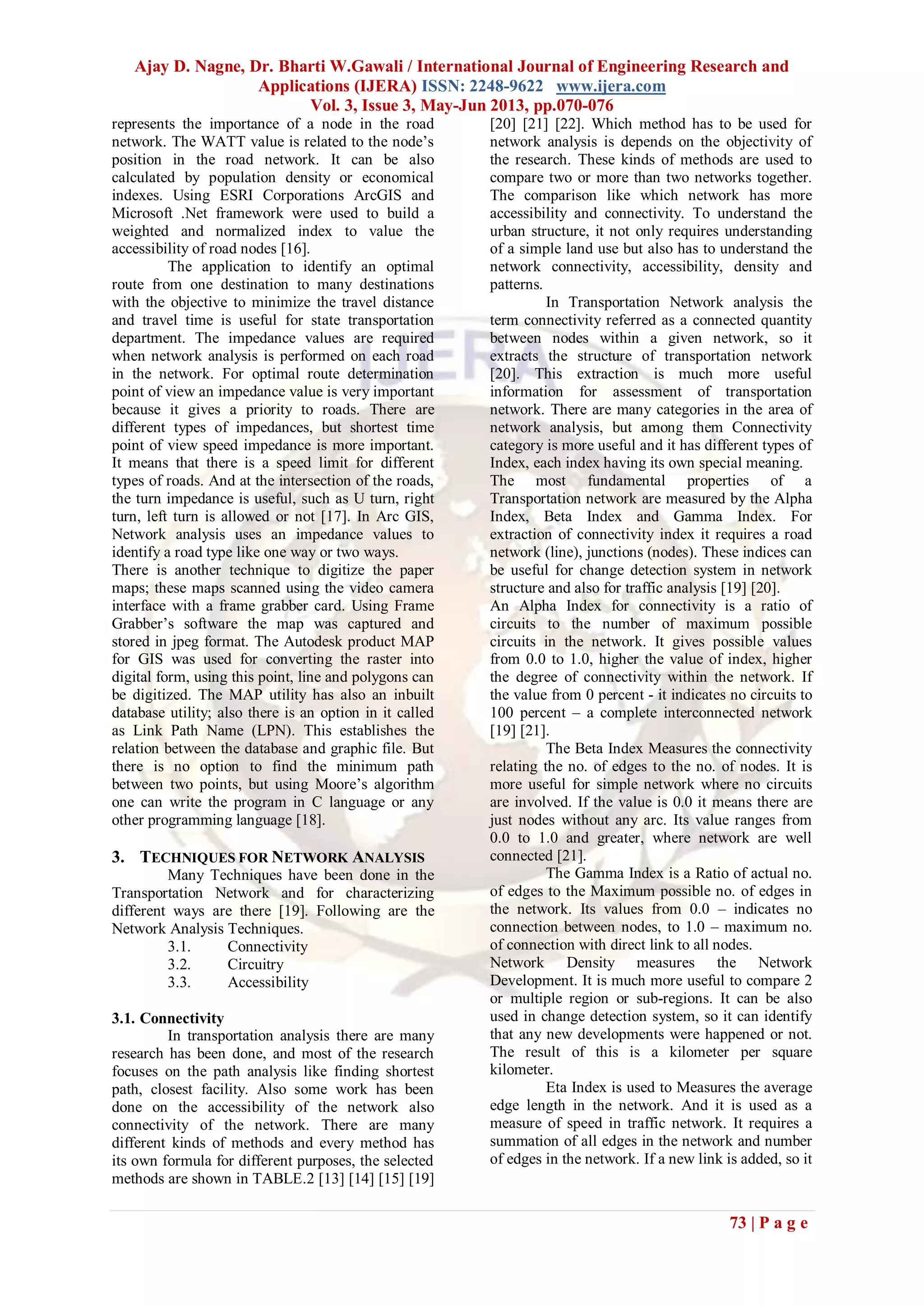 Ajay D. Nagne, Dr. Bharti W.Gawali / International Journal of Engineering Research and
Applications (IJERA) ISSN: 2248-9622 www.ijera.com
Vol. 3, Issue 3, May-Jun 2013, pp.070-076
73 | P a g e
represents the importance of a node in the road
network. The WATT value is related to the node’s
position in the road network. It can be also
calculated by population density or economical
indexes. Using ESRI Corporations ArcGIS and
Microsoft .Net framework were used to build a
weighted and normalized index to value the
accessibility of road nodes [16].
The application to identify an optimal
route from one destination to many destinations
with the objective to minimize the travel distance
and travel time is useful for state transportation
department. The impedance values are required
when network analysis is performed on each road
in the network. For optimal route determination
point of view an impedance value is very important
because it gives a priority to roads. There are
different types of impedances, but shortest time
point of view speed impedance is more important.
It means that there is a speed limit for different
types of roads. And at the intersection of the roads,
the turn impedance is useful, such as U turn, right
turn, left turn is allowed or not [17]. In Arc GIS,
Network analysis uses an impedance values to
identify a road type like one way or two ways.
There is another technique to digitize the paper
maps; these maps scanned using the video camera
interface with a frame grabber card. Using Frame
Grabber’s software the map was captured and
stored in jpeg format. The Autodesk product MAP
for GIS was used for converting the raster into
digital form, using this point, line and polygons can
be digitized. The MAP utility has also an inbuilt
database utility; also there is an option in it called
as Link Path Name (LPN). This establishes the
relation between the database and graphic file. But
there is no option to find the minimum path
between two points, but using Moore’s algorithm
one can write the program in C language or any
other programming language [18].
3. TECHNIQUES FOR NETWORK ANALYSIS
Many Techniques have been done in the
Transportation Network and for characterizing
different ways are there [19]. Following are the
Network Analysis Techniques.
3.1. Connectivity
3.2. Circuitry
3.3. Accessibility
3.1. Connectivity
In transportation analysis there are many
research has been done, and most of the research
focuses on the path analysis like finding shortest
path, closest facility. Also some work has been
done on the accessibility of the network also
connectivity of the network. There are many
different kinds of methods and every method has
its own formula for different purposes, the selected
methods are shown in TABLE.2 [13] [14] [15] [19]
[20] [21] [22]. Which method has to be used for
network analysis is depends on the objectivity of
the research. These kinds of methods are used to
compare two or more than two networks together.
The comparison like which network has more
accessibility and connectivity. To understand the
urban structure, it not only requires understanding
of a simple land use but also has to understand the
network connectivity, accessibility, density and
patterns.
In Transportation Network analysis the
term connectivity referred as a connected quantity
between nodes within a given network, so it
extracts the structure of transportation network
[20]. This extraction is much more useful
information for assessment of transportation
network. There are many categories in the area of
network analysis, but among them Connectivity
category is more useful and it has different types of
Index, each index having its own special meaning.
The most fundamental properties of a
Transportation network are measured by the Alpha
Index, Beta Index and Gamma Index. For
extraction of connectivity index it requires a road
network (line), junctions (nodes). These indices can
be useful for change detection system in network
structure and also for traffic analysis [19] [20].
An Alpha Index for connectivity is a ratio of
circuits to the number of maximum possible
circuits in the network. It gives possible values
from 0.0 to 1.0, higher the value of index, higher
the degree of connectivity within the network. If
the value from 0 percent - it indicates no circuits to
100 percent – a complete interconnected network
[19] [21].
The Beta Index Measures the connectivity
relating the no. of edges to the no. of nodes. It is
more useful for simple network where no circuits
are involved. If the value is 0.0 it means there are
just nodes without any arc. Its value ranges from
0.0 to 1.0 and greater, where network are well
connected [21].
The Gamma Index is a Ratio of actual no.
of edges to the Maximum possible no. of edges in
the network. Its values from 0.0 – indicates no
connection between nodes, to 1.0 – maximum no.
of connection with direct link to all nodes.
Network Density measures the Network
Development. It is much more useful to compare 2
or multiple region or sub-regions. It can be also
used in change detection system, so it can identify
that any new developments were happened or not.
The result of this is a kilometer per square
kilometer.
Eta Index is used to Measures the average
edge length in the network. And it is used as a
measure of speed in traffic network. It requires a
summation of all edges in the network and number
of edges in the network. If a new link is added, so it
 