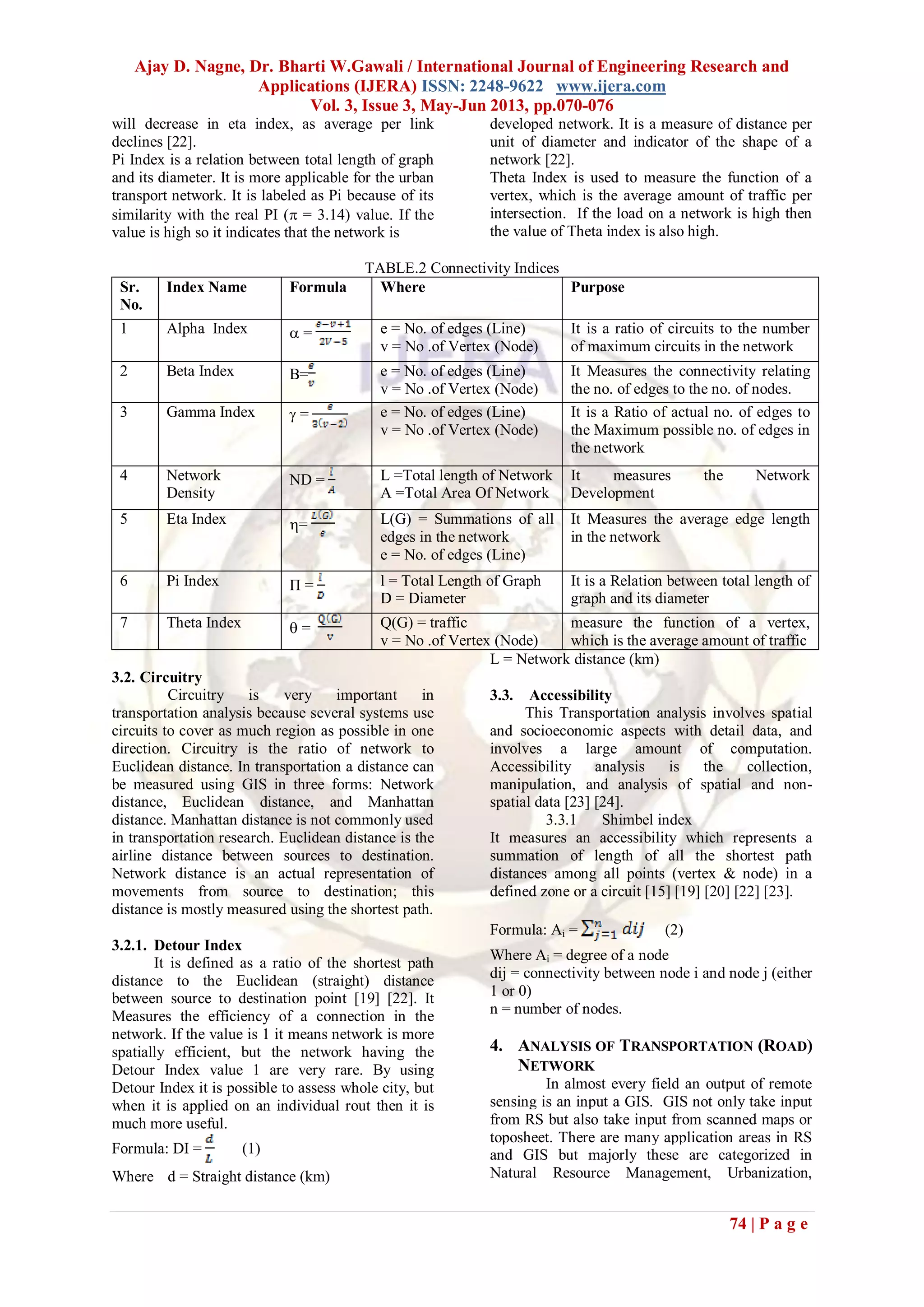 Ajay D. Nagne, Dr. Bharti W.Gawali / International Journal of Engineering Research and
Applications (IJERA) ISSN: 2248-9622 www.ijera.com
Vol. 3, Issue 3, May-Jun 2013, pp.070-076
74 | P a g e
will decrease in eta index, as average per link
declines [22].
Pi Index is a relation between total length of graph
and its diameter. It is more applicable for the urban
transport network. It is labeled as Pi because of its
similarity with the real PI ( = 3.14) value. If the
value is high so it indicates that the network is
developed network. It is a measure of distance per
unit of diameter and indicator of the shape of a
network [22].
Theta Index is used to measure the function of a
vertex, which is the average amount of traffic per
intersection. If the load on a network is high then
the value of Theta index is also high.
TABLE.2 Connectivity Indices
Sr.
No.
Index Name Formula Where Purpose
1 Alpha Index  = e = No. of edges (Line)
v = No .of Vertex (Node)
It is a ratio of circuits to the number
of maximum circuits in the network
2 Beta Index Β= e = No. of edges (Line)
v = No .of Vertex (Node)
It Measures the connectivity relating
the no. of edges to the no. of nodes.
3 Gamma Index  = e = No. of edges (Line)
v = No .of Vertex (Node)
It is a Ratio of actual no. of edges to
the Maximum possible no. of edges in
the network
4 Network
Density
ND = L =Total length of Network
A =Total Area Of Network
It measures the Network
Development
5 Eta Index = L(G) = Summations of all
edges in the network
e = No. of edges (Line)
It Measures the average edge length
in the network
6 Pi Index Π = l = Total Length of Graph
D = Diameter
It is a Relation between total length of
graph and its diameter
7 Theta Index  = Q(G) = traffic
v = No .of Vertex (Node)
measure the function of a vertex,
which is the average amount of traffic
3.2. Circuitry
Circuitry is very important in
transportation analysis because several systems use
circuits to cover as much region as possible in one
direction. Circuitry is the ratio of network to
Euclidean distance. In transportation a distance can
be measured using GIS in three forms: Network
distance, Euclidean distance, and Manhattan
distance. Manhattan distance is not commonly used
in transportation research. Euclidean distance is the
airline distance between sources to destination.
Network distance is an actual representation of
movements from source to destination; this
distance is mostly measured using the shortest path.
3.2.1. Detour Index
It is defined as a ratio of the shortest path
distance to the Euclidean (straight) distance
between source to destination point [19] [22]. It
Measures the efficiency of a connection in the
network. If the value is 1 it means network is more
spatially efficient, but the network having the
Detour Index value 1 are very rare. By using
Detour Index it is possible to assess whole city, but
when it is applied on an individual rout then it is
much more useful.
Formula: DI = (1)
Where d = Straight distance (km)
L = Network distance (km)
3.3. Accessibility
This Transportation analysis involves spatial
and socioeconomic aspects with detail data, and
involves a large amount of computation.
Accessibility analysis is the collection,
manipulation, and analysis of spatial and non-
spatial data [23] [24].
3.3.1 Shimbel index
It measures an accessibility which represents a
summation of length of all the shortest path
distances among all points (vertex & node) in a
defined zone or a circuit [15] [19] [20] [22] [23].
Formula: Ai = (2)
Where Ai = degree of a node
dij = connectivity between node i and node j (either
1 or 0)
n = number of nodes.
4. ANALYSIS OF TRANSPORTATION (ROAD)
NETWORK
In almost every field an output of remote
sensing is an input a GIS. GIS not only take input
from RS but also take input from scanned maps or
toposheet. There are many application areas in RS
and GIS but majorly these are categorized in
Natural Resource Management, Urbanization,
 