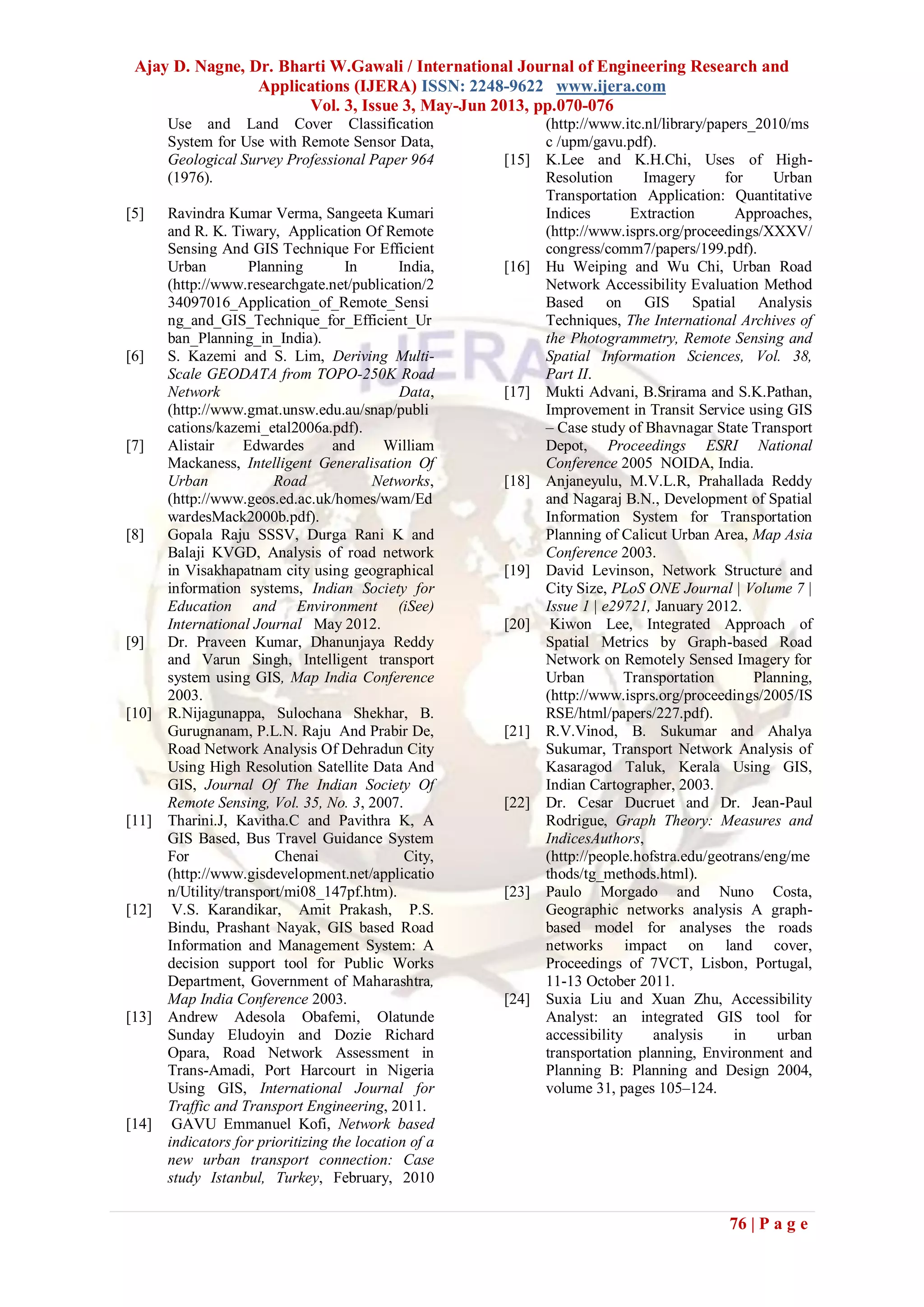 Ajay D. Nagne, Dr. Bharti W.Gawali / International Journal of Engineering Research and
Applications (IJERA) ISSN: 2248-9622 www.ijera.com
Vol. 3, Issue 3, May-Jun 2013, pp.070-076
76 | P a g e
Use and Land Cover Classification
System for Use with Remote Sensor Data,
Geological Survey Professional Paper 964
(1976).
[5] Ravindra Kumar Verma, Sangeeta Kumari
and R. K. Tiwary, Application Of Remote
Sensing And GIS Technique For Efficient
Urban Planning In India,
(http://www.researchgate.net/publication/2
34097016_Application_of_Remote_Sensi
ng_and_GIS_Technique_for_Efficient_Ur
ban_Planning_in_India).
[6] S. Kazemi and S. Lim, Deriving Multi-
Scale GEODATA from TOPO-250K Road
Network Data,
(http://www.gmat.unsw.edu.au/snap/publi
cations/kazemi_etal2006a.pdf).
[7] Alistair Edwardes and William
Mackaness, Intelligent Generalisation Of
Urban Road Networks,
(http://www.geos.ed.ac.uk/homes/wam/Ed
wardesMack2000b.pdf).
[8] Gopala Raju SSSV, Durga Rani K and
Balaji KVGD, Analysis of road network
in Visakhapatnam city using geographical
information systems, Indian Society for
Education and Environment (iSee)
International Journal May 2012.
[9] Dr. Praveen Kumar, Dhanunjaya Reddy
and Varun Singh, Intelligent transport
system using GIS, Map India Conference
2003.
[10] R.Nijagunappa, Sulochana Shekhar, B.
Gurugnanam, P.L.N. Raju And Prabir De,
Road Network Analysis Of Dehradun City
Using High Resolution Satellite Data And
GIS, Journal Of The Indian Society Of
Remote Sensing, Vol. 35, No. 3, 2007.
[11] Tharini.J, Kavitha.C and Pavithra K, A
GIS Based, Bus Travel Guidance System
For Chenai City,
(http://www.gisdevelopment.net/applicatio
n/Utility/transport/mi08_147pf.htm).
[12] V.S. Karandikar, Amit Prakash, P.S.
Bindu, Prashant Nayak, GIS based Road
Information and Management System: A
decision support tool for Public Works
Department, Government of Maharashtra,
Map India Conference 2003.
[13] Andrew Adesola Obafemi, Olatunde
Sunday Eludoyin and Dozie Richard
Opara, Road Network Assessment in
Trans-Amadi, Port Harcourt in Nigeria
Using GIS, International Journal for
Traffic and Transport Engineering, 2011.
[14] GAVU Emmanuel Kofi, Network based
indicators for prioritizing the location of a
new urban transport connection: Case
study Istanbul, Turkey, February, 2010
(http://www.itc.nl/library/papers_2010/ms
c /upm/gavu.pdf).
[15] K.Lee and K.H.Chi, Uses of High-
Resolution Imagery for Urban
Transportation Application: Quantitative
Indices Extraction Approaches,
(http://www.isprs.org/proceedings/XXXV/
congress/comm7/papers/199.pdf).
[16] Hu Weiping and Wu Chi, Urban Road
Network Accessibility Evaluation Method
Based on GIS Spatial Analysis
Techniques, The International Archives of
the Photogrammetry, Remote Sensing and
Spatial Information Sciences, Vol. 38,
Part II.
[17] Mukti Advani, B.Srirama and S.K.Pathan,
Improvement in Transit Service using GIS
– Case study of Bhavnagar State Transport
Depot, Proceedings ESRI National
Conference 2005 NOIDA, India.
[18] Anjaneyulu, M.V.L.R, Prahallada Reddy
and Nagaraj B.N., Development of Spatial
Information System for Transportation
Planning of Calicut Urban Area, Map Asia
Conference 2003.
[19] David Levinson, Network Structure and
City Size, PLoS ONE Journal | Volume 7 |
Issue 1 | e29721, January 2012.
[20] Kiwon Lee, Integrated Approach of
Spatial Metrics by Graph-based Road
Network on Remotely Sensed Imagery for
Urban Transportation Planning,
(http://www.isprs.org/proceedings/2005/IS
RSE/html/papers/227.pdf).
[21] R.V.Vinod, B. Sukumar and Ahalya
Sukumar, Transport Network Analysis of
Kasaragod Taluk, Kerala Using GIS,
Indian Cartographer, 2003.
[22] Dr. Cesar Ducruet and Dr. Jean-Paul
Rodrigue, Graph Theory: Measures and
IndicesAuthors,
(http://people.hofstra.edu/geotrans/eng/me
thods/tg_methods.html).
[23] Paulo Morgado and Nuno Costa,
Geographic networks analysis A graph-
based model for analyses the roads
networks impact on land cover,
Proceedings of 7VCT, Lisbon, Portugal,
11-13 October 2011.
[24] Suxia Liu and Xuan Zhu, Accessibility
Analyst: an integrated GIS tool for
accessibility analysis in urban
transportation planning, Environment and
Planning B: Planning and Design 2004,
volume 31, pages 105–124.
 