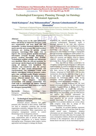Omid Kalatpour, Iraj Mohammadfam, Rostam Golmohammadi, Hasan Khotanlou /
International Journal of Engineering Research and Applications (IJERA) ISSN: 2248-9622
www.ijera.com Vol. 3, Issue 4, Jul-Aug 2013, pp. 96-103
96 | P a g e
Technological Emergency Planning Through An Ontology
Oriented Approach.
Omid Kalatpour1
, Iraj Mohammadfam2*
, Rostam Golmohammadi3
, Hasan
Khotanlou4
1
Department of Industrial Hygiene, Hamadan Medical Science University, Hamadan, Iran
2*
Departments of Industrial Hygiene, Hamadan Medical Science University, Hamadan, Iran (Corresponding
Author)
3
Departments of Industrial Hygiene, Hamadan Medical Science University, Hamadan, Iran
4
Departments of Computer Engineering, Hamadan University, Hamadan, Iran
Abstract
Having access to the right information
before and during an industrial emergency could
save organizations and keep them safe and
sustainable. Accident databases among other are
used to provide such accesses. But, usual accident
databases are lacking to provide enough
emergency knowledge. This paper tries to
improve the current process accident databases
information retrieval through developing a
process accident knowledge base (PAKB).
Technological accident concepts and subconcepts
were identified. Then, the relevant taxonomy for
each concept was developed and the relationships
among all concepts were formalized. This
collection was transferred into the protégé
software for more formal interpretation and
representations. The established PAKB could
improve information retrieval processes, reduce
query time and fault results. Despite customary
databases, it can disclose the hidden relations
among different stored data. The accident
knowledge base imagines knowledge
epresentation and concept relationships that
could help to understand the hidden relations
among the needed data. Such features are vital in
the emergency management.
Keywords: Databases, knowledge base,
Emergency management, Process Accident,
Emergency Plan
I. Technological emergencies and
Business Continuity
Chemical process industries face many
potential risks inherited in their entities. Such risks
can lead to emergency situations that interrupt
organization continuity, endanger their lives or even
surrounding communities. Many organizations use
emergency management systems to control
threatening events in dangerous contexts.
To keep business safe and uninterrupted,
many organizations plan to prevent and control
technological emergencies as a known business
interrupting cause. Emergency plans employ various
approaches and strategies to manage the threats.
Regardless the selected approach, planning for
managing technological emergency needs a
thorough approach to the risks data collection,
analysis, communication and distribution (Pasman,
2009). So, it is necessary to have enough domain
knowledge to manage the technological
emergencies. Any domain knowledge is manageable
through knowledge management (KM) process (Ly,
Rinderle, & Dadam, 2008). Knowledge management
refers to a systemic and specific frame to capture,
organize, communicate and disseminate domain
knowledge (Kim, Zheng, & Gupta, 2011).
Thus, the KM can form a sound basis for
emergency management planning and its subsequent
implementation. It could be declared that these days,
organizations are becoming aware the KM could
help them survive in the threatening contexts
(Simone, Ackerman, & Wulf, 2012). KM provides
mechanisms allowing the right knowledge to be at
the right place, right people and the right time
(Oztemel & Arslankaya, 2012). Then, having
emergency domain knowledge could ease the
emergency control and business continuity.
Process accident databases are the most
known information resources for the technological
accidents (Tauseef, Abbasi, & Abbasi, 2011). They
are common tools to record the emergency
information and are designed to collect and represent
data, manage the experiences, serve the KM process
and retrieve the required information for
emergencies prevention and control purposes. But,
these resources do not provide comprehensive
domain knowledge for process accidents. The
variables in an accident database are vectors whose
parts comprise script data or strings of bits
(Palamara, Piglione, & Piccinini, 2011).
Normally, an accident database represents
an expandable keywords list and then finds the most
related stored cases. Emergency situation
information are not related linearly. Any data might
be correlated with many other data. For example, the
cause consequence relation, chemical and equipment
involved in the emergencies, time of occurrence,
human factor role and so on are interrelated together.
 