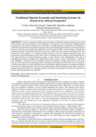 American International Journal of Business Management (AIJBM)
ISSN- 2379-106X, www.aijbm.com Volume 3, Issue 5 (May 2020), PP 105-112
*Corresponding Author: Uzoka, Onyechi Leonard www.aijbm.com 105 | Page
Traditional Nigerian Economic and Marketing Systems: In
Search of an African Perspective
1
Uzoka, Onyechi Leonard, 2
Agbonifoh, Barnabas Aigbojie,
3
Ahmed, Momodu Bameyi
1
Senior Lecturer Department of Marketing, Chukwuemeka Odumegwu Ojukwu University Igbariam. Anambra
State, Nigeria
2
Professor Department of Business Administration University of Benin, Benin, Edo State, Nigeria
3
Principal Lecturer Department of Marketing, Auchi Polytechnique, Idah,Edo State, Nigeria
*Corresponding Author: 1
Uzoka, Onyechi Leonard
ABSTRACT:- This is an attempt at bringing focus and clarity to traditional Nigerian marketing systems and
their economic and social settings they were embedded in. The objectives are to identify the marketing system
existing prior to the advent of European and Arab trades. The paper attempts to identify the environments in
which they operated and the structures and agencies that existed including governmental involvement and their
relevance, functions and methods that explain their survival against all odds. It also attempts to identify the
traditional practices and institutions that survived in order to make them more understood and appreciated. The
significance of this paper is it’s rendering possible answers to why the Nigerian marketing system has
experienced stunted development and why there is lack of significant positive impact of governmental policies.
This paper identifies the Socio-economicus concept as more relevant to the understanding of the past. It
identified three schools of thoughts in the debate about origins of trade in Africa; ‘Substantivists’, ‘Formalist’
and ‘Middlelist’. Traditional use and ownership of factors of production, banking, and credit as well as the
structure of the economic and marketing systems existing prior to European and Arab trades were also explored.
It discusses the effects of colonial interferences and concludes that significant aspects of our traditional Nigerian
economic and marketing system still exist, and in future, policies should consider this and make it pivotal in
getting future policies right. For marketing academics this paper also broadens the frontiers for research into
African marketing thought and its expansion.
Keywords:- Nigerian Marketing System, European and Arab Trades, Sectoral Dualism, Traditional Institutions,
African Marketing thought
I. INTRODUCTION
Scholars, like Dalton (1962), have long since observed that economic academics are seldom interested
in the abundant available anthropological literature concerning the economic organization of what they refer to
as primitive societies pre-western contact. If the existing system does function unlike those in western cultures
they were regarded as primitive or native thereby denigrating the systems, their operatives and owners.
Ballantyne, Williams and Aitken (2011) opined that as Vargo and Lusch observed in their lead article, S-D logic
widens the manner in which exchange and value creation are perceived. Its implication is that all socio-
economic actors in exchange relations; like the firm, households and so on, provide service, and are involved in
value-creation. They further observed that, this is important for understanding of how and when service relations
are engaged in, and the active link between service interaction and value. Meaning that exchange goes beyond
transaction at point of sale, where value is fixed and responsibilities determined, but instead, exchange is
consequent upon “and includes prior value propositions negotiated on the basis of reciprocal benefits”
(Oluwabamide, 2015).
“The cultures and social structures of contemporary African societies are a mixture of both traditional
and modern elements. However, the proportion of the traditional elements is higher”. (Oluwabamide, 2015)
Oluwabamide (2015) points out that if nothing is done, this higher proportion enjoyed today might not
survive unless the general tendency by Africans to imbibe foreign socio-cultural systems completely is
eliminated. The author further submitted that in the sub-Saharan African region, long held cultural traits and
social structures regarded by some people as outdated and unimportant are still essential components of
contemporary socio-cultural institutions particularly in the rural setting and these constitute the solid
foundations of African communities.
In this paper, we argue that the basis of exploring the Nigerian (African) marketing system would have
been on a premise other than the homo-economics concept, hence the erroneous perception by western style
economists and other authors in the past. The advent of the Socio-economicus (O’Boyle, 2007) also has given us
 