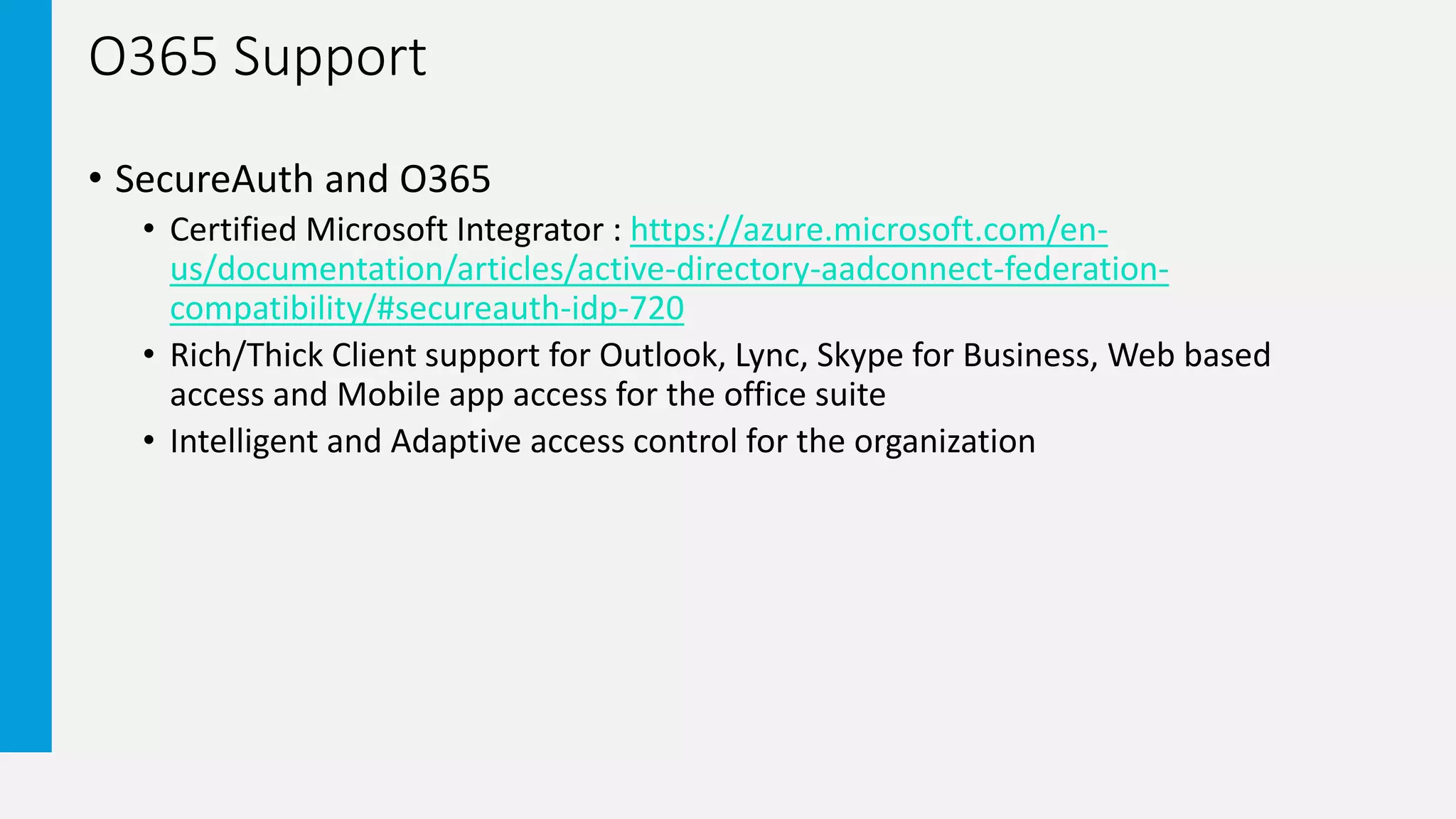O365 Support
• SecureAuth and O365
• Certified Microsoft Integrator : https://azure.microsoft.com/en-
us/documentation/articles/active-directory-aadconnect-federation-
compatibility/#secureauth-idp-720
• Rich/Thick Client support for Outlook, Lync, Skype for Business, Web based
access and Mobile app access for the office suite
• Intelligent and Adaptive access control for the organization
 