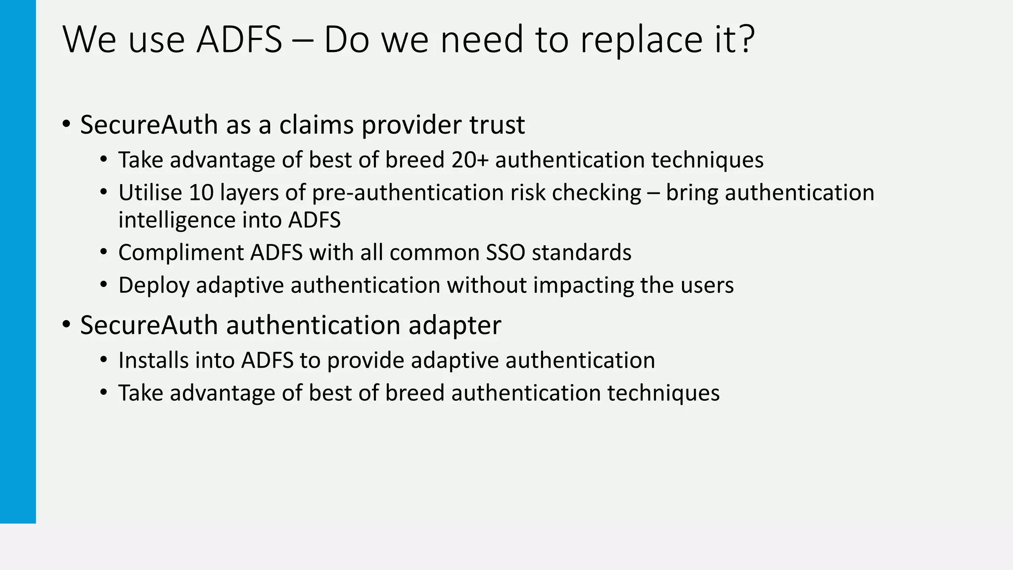 We use ADFS – Do we need to replace it?
• SecureAuth as a claims provider trust
• Take advantage of best of breed 20+ authentication techniques
• Utilise 10 layers of pre-authentication risk checking – bring authentication
intelligence into ADFS
• Compliment ADFS with all common SSO standards
• Deploy adaptive authentication without impacting the users
• SecureAuth authentication adapter
• Installs into ADFS to provide adaptive authentication
• Take advantage of best of breed authentication techniques
 