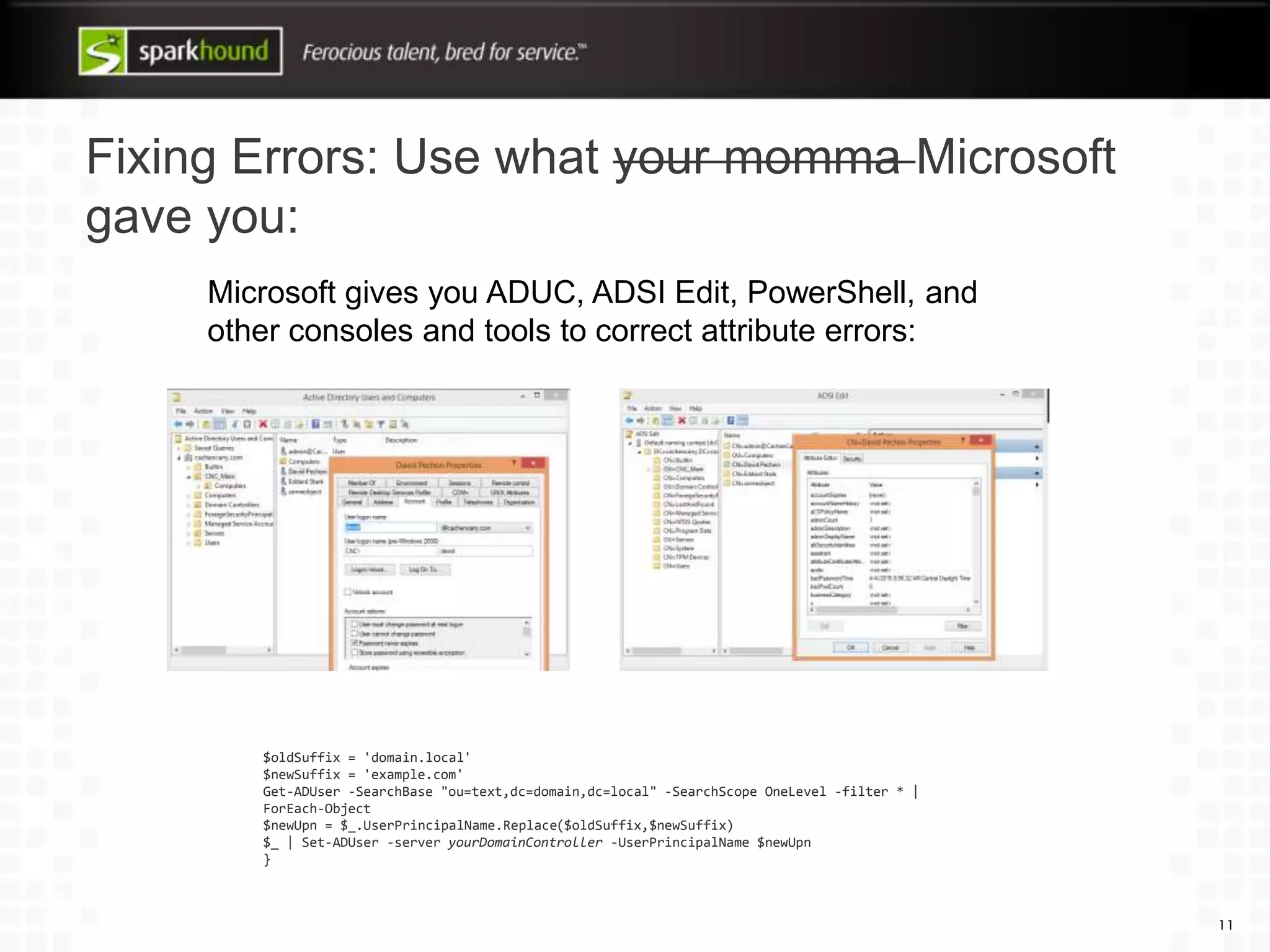 Fixing Errors: Use what your momma Microsoft
gave you:
11
$oldSuffix = 'domain.local'
$newSuffix = 'example.com'
Get-ADUser -SearchBase "ou=text,dc=domain,dc=local" -SearchScope OneLevel -filter * |
ForEach-Object
$newUpn = $_.UserPrincipalName.Replace($oldSuffix,$newSuffix)
$_ | Set-ADUser -server yourDomainController -UserPrincipalName $newUpn
}
Microsoft gives you ADUC, ADSI Edit, PowerShell, and
other consoles and tools to correct attribute errors:
 