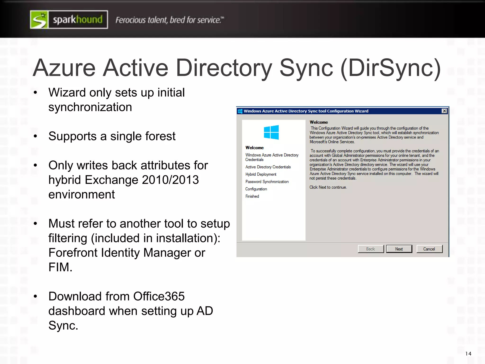 Azure Active Directory Sync (DirSync)
14
• Wizard only sets up initial
synchronization
• Supports a single forest
• Only writes back attributes for
hybrid Exchange 2010/2013
environment
• Must refer to another tool to setup
filtering (included in installation):
Forefront Identity Manager or
FIM.
• Download from Office365
dashboard when setting up AD
Sync.
 