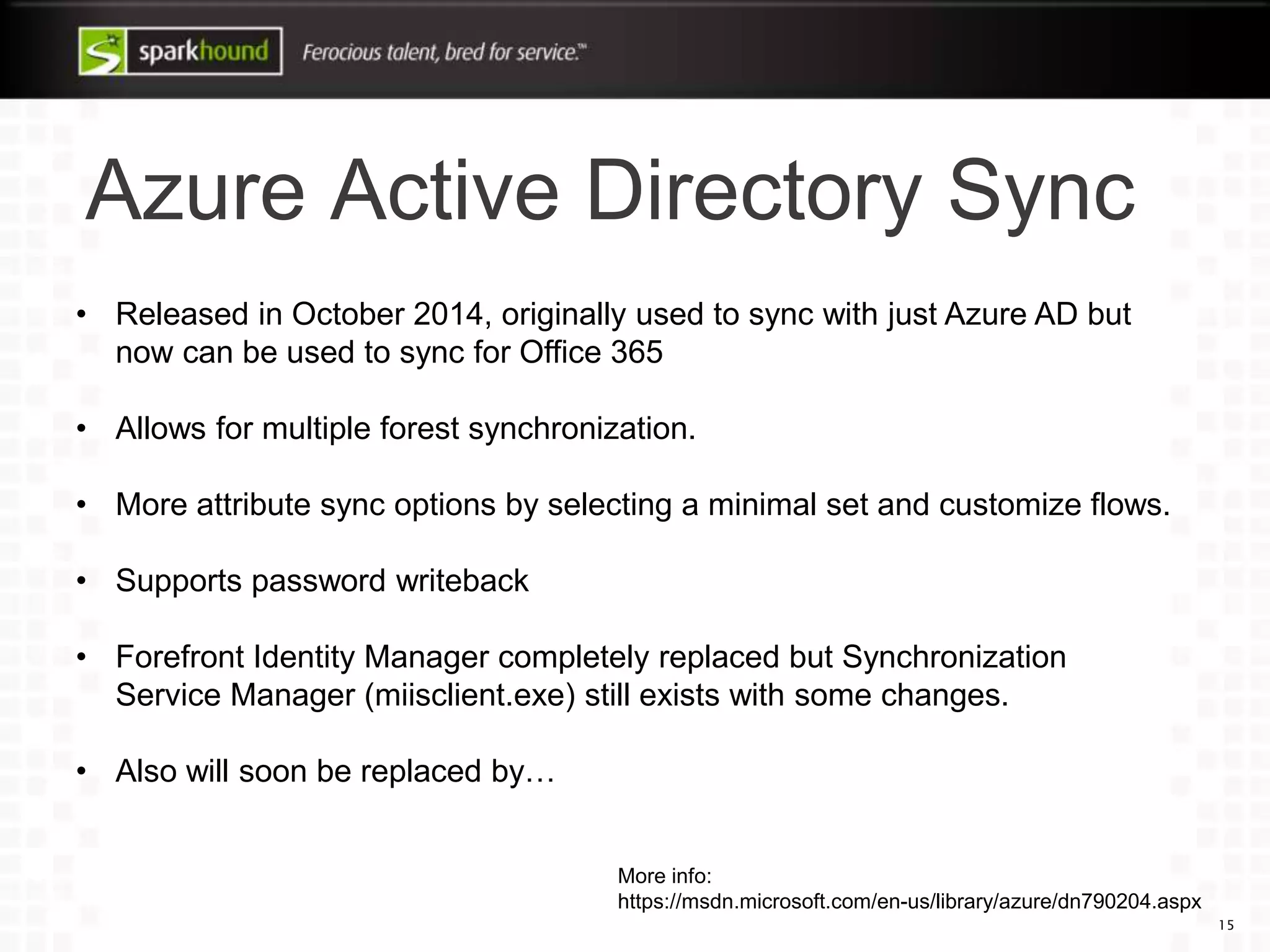 Azure Active Directory Sync
15
• Released in October 2014, originally used to sync with just Azure AD but
now can be used to sync for Office 365
• Allows for multiple forest synchronization.
• More attribute sync options by selecting a minimal set and customize flows.
• Supports password writeback
• Forefront Identity Manager completely replaced but Synchronization
Service Manager (miisclient.exe) still exists with some changes.
• Also will soon be replaced by…
More info:
https://msdn.microsoft.com/en-us/library/azure/dn790204.aspx
 