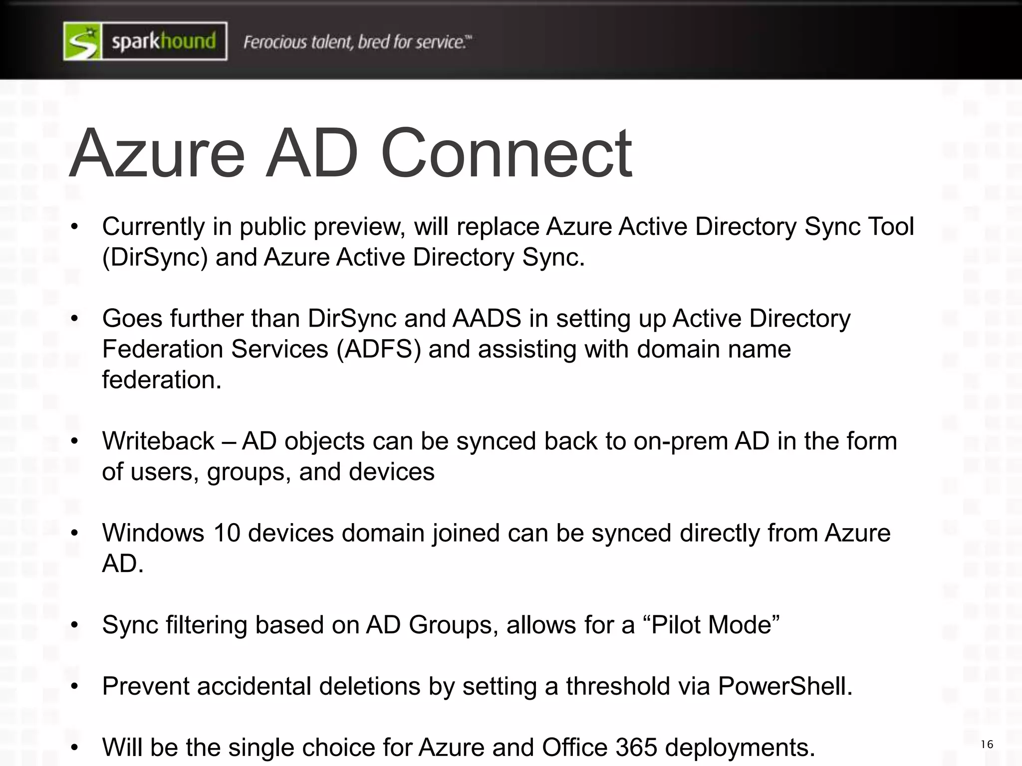 Azure AD Connect
16
• Currently in public preview, will replace Azure Active Directory Sync Tool
(DirSync) and Azure Active Directory Sync.
• Goes further than DirSync and AADS in setting up Active Directory
Federation Services (ADFS) and assisting with domain name
federation.
• Writeback – AD objects can be synced back to on-prem AD in the form
of users, groups, and devices
• Windows 10 devices domain joined can be synced directly from Azure
AD.
• Sync filtering based on AD Groups, allows for a “Pilot Mode”
• Prevent accidental deletions by setting a threshold via PowerShell.
• Will be the single choice for Azure and Office 365 deployments.
 