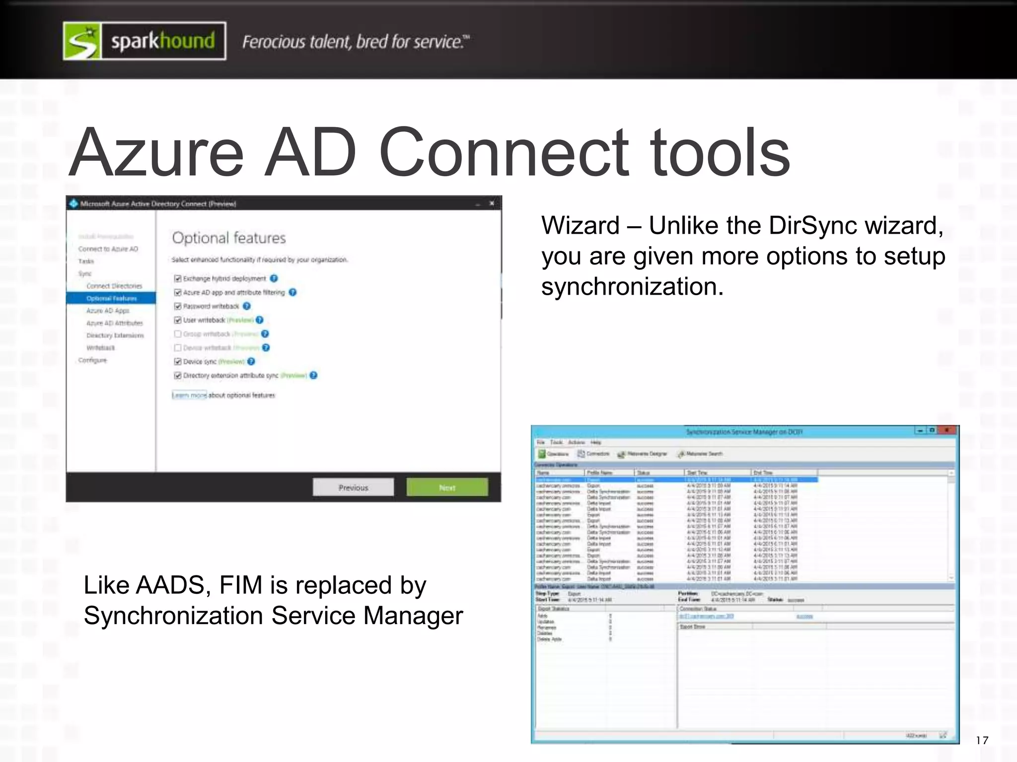 Azure AD Connect tools
17
Wizard – Unlike the DirSync wizard,
you are given more options to setup
synchronization.
Like AADS, FIM is replaced by
Synchronization Service Manager
 