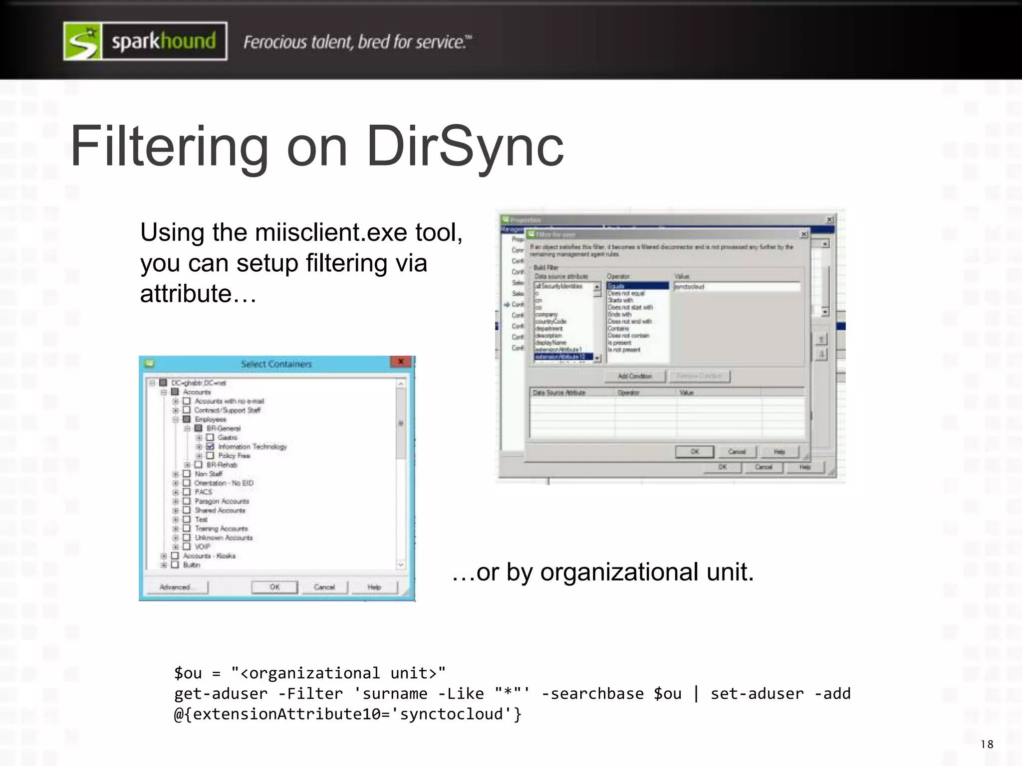 Filtering on DirSync
18
Using the miisclient.exe tool,
you can setup filtering via
attribute…
…or by organizational unit.
$ou = "<organizational unit>"
get-aduser -Filter 'surname -Like "*"' -searchbase $ou | set-aduser -add
@{extensionAttribute10='synctocloud'}
 