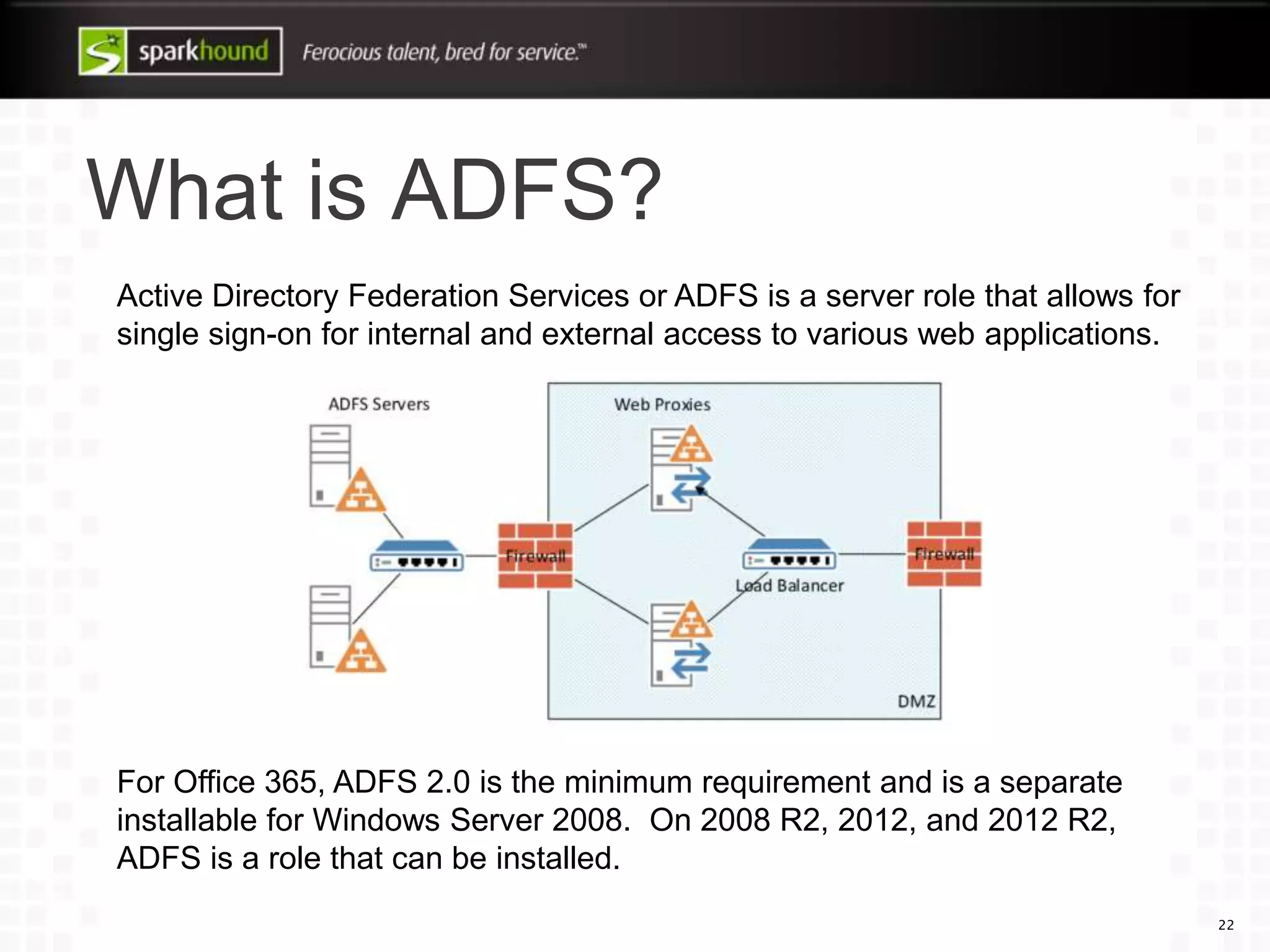 What is ADFS?
22
Active Directory Federation Services or ADFS is a server role that allows for
single sign-on for internal and external access to various web applications.
For Office 365, ADFS 2.0 is the minimum requirement and is a separate
installable for Windows Server 2008. On 2008 R2, 2012, and 2012 R2,
ADFS is a role that can be installed.
 