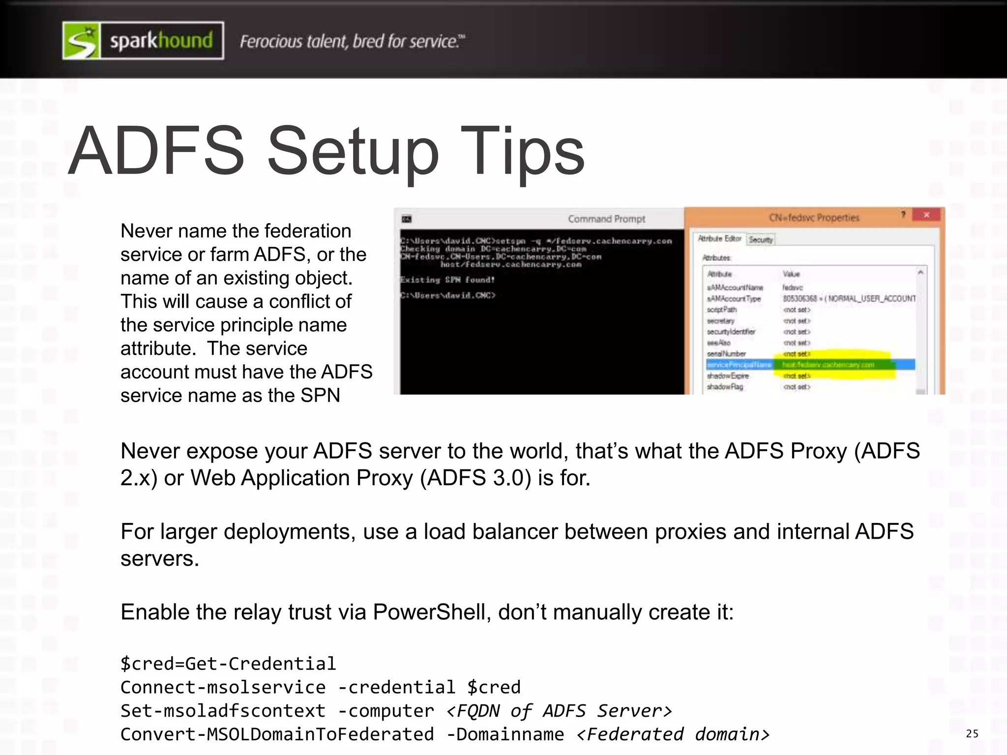ADFS Setup Tips
25
Never name the federation
service or farm ADFS, or the
name of an existing object.
This will cause a conflict of
the service principle name
attribute. The service
account must have the ADFS
service name as the SPN
Never expose your ADFS server to the world, that’s what the ADFS Proxy (ADFS
2.x) or Web Application Proxy (ADFS 3.0) is for.
For larger deployments, use a load balancer between proxies and internal ADFS
servers.
Enable the relay trust via PowerShell, don’t manually create it:
$cred=Get-Credential
Connect-msolservice -credential $cred
Set-msoladfscontext -computer <FQDN of ADFS Server>
Convert-MSOLDomainToFederated -Domainname <Federated domain>
 