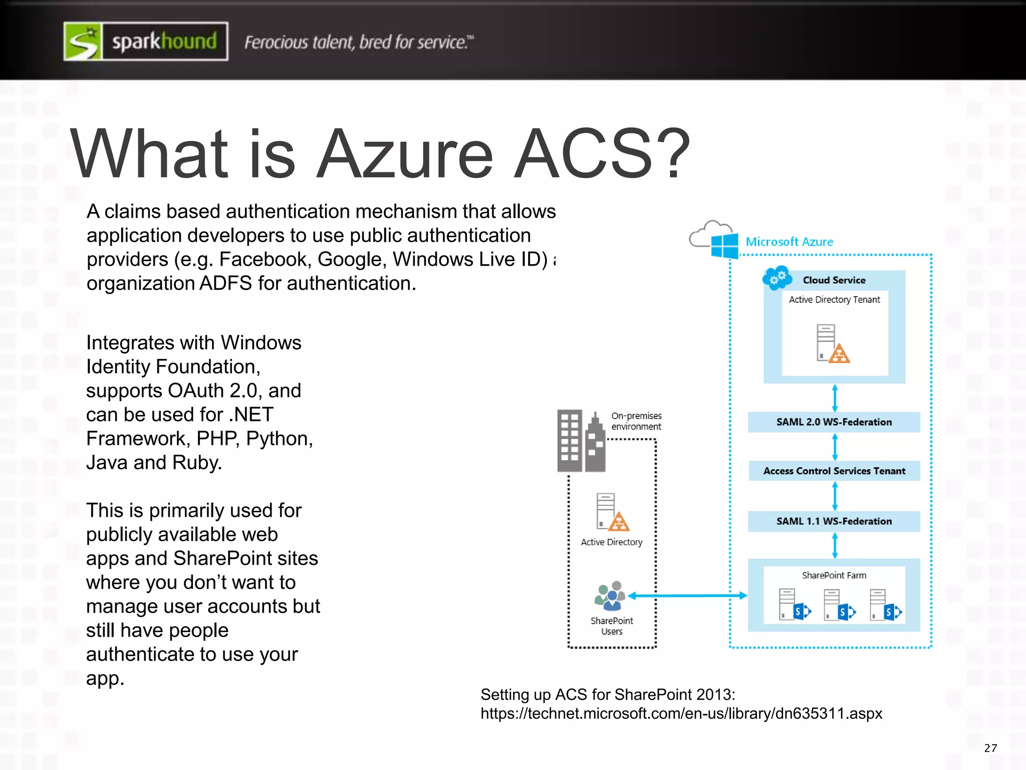 What is Azure ACS?
27
A claims based authentication mechanism that allows
application developers to use public authentication
providers (e.g. Facebook, Google, Windows Live ID) and
organization ADFS for authentication.
Integrates with Windows
Identity Foundation,
supports OAuth 2.0, and
can be used for .NET
Framework, PHP, Python,
Java and Ruby.
This is primarily used for
publicly available web
apps and SharePoint sites
where you don’t want to
manage user accounts but
still have people
authenticate to use your
app.
Setting up ACS for SharePoint 2013:
https://technet.microsoft.com/en-us/library/dn635311.aspx
 