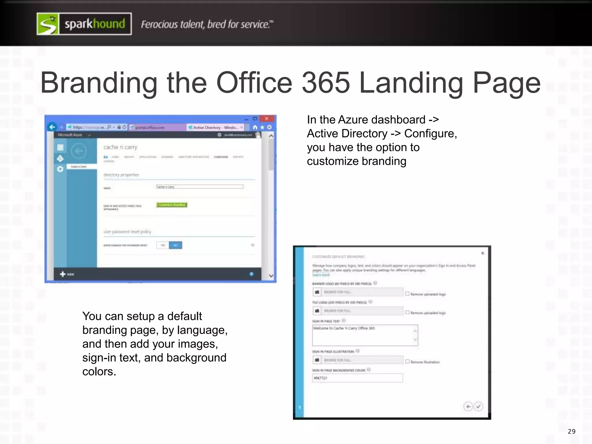 Branding the Office 365 Landing Page
29
In the Azure dashboard ->
Active Directory -> Configure,
you have the option to
customize branding
You can setup a default
branding page, by language,
and then add your images,
sign-in text, and background
colors.
 