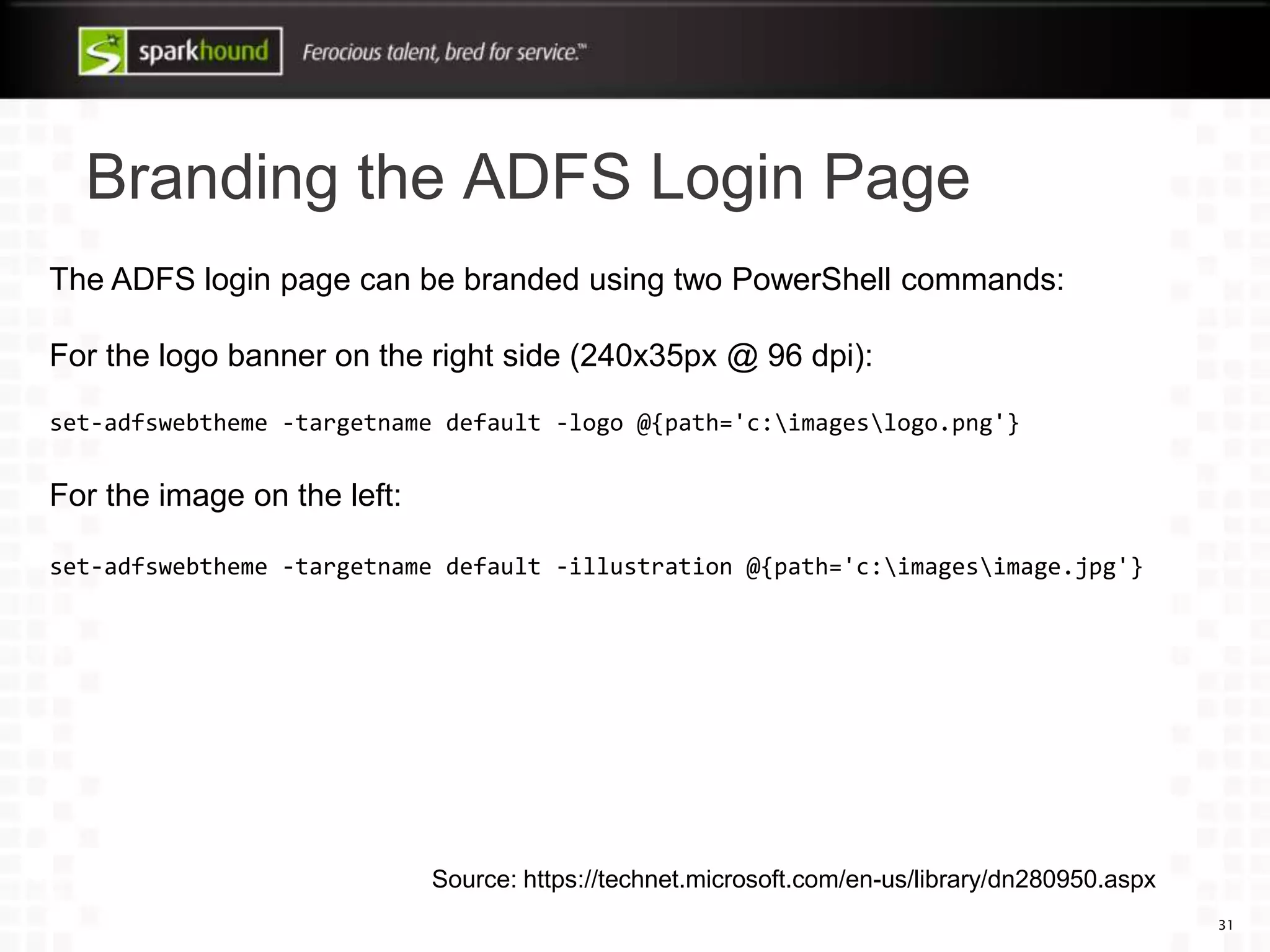Branding the ADFS Login Page
31
The ADFS login page can be branded using two PowerShell commands:
For the logo banner on the right side (240x35px @ 96 dpi):
set-adfswebtheme -targetname default -logo @{path='c:imageslogo.png'}
For the image on the left:
set-adfswebtheme -targetname default -illustration @{path='c:imagesimage.jpg'}
Source: https://technet.microsoft.com/en-us/library/dn280950.aspx
 