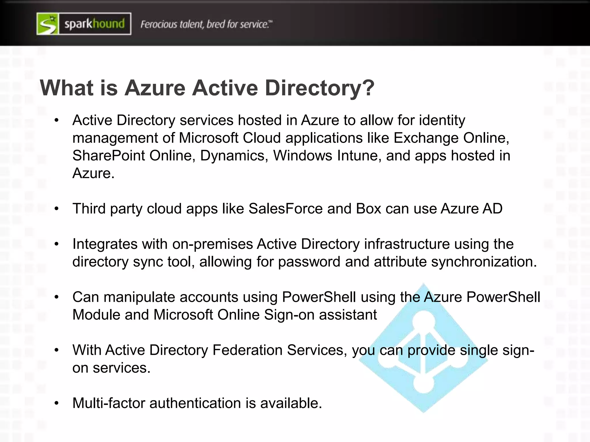 What is Azure Active Directory?
• Active Directory services hosted in Azure to allow for identity
management of Microsoft Cloud applications like Exchange Online,
SharePoint Online, Dynamics, Windows Intune, and apps hosted in
Azure.
• Third party cloud apps like SalesForce and Box can use Azure AD
• Integrates with on-premises Active Directory infrastructure using the
directory sync tool, allowing for password and attribute synchronization.
• Can manipulate accounts using PowerShell using the Azure PowerShell
Module and Microsoft Online Sign-on assistant
• With Active Directory Federation Services, you can provide single sign-
on services.
• Multi-factor authentication is available.
 