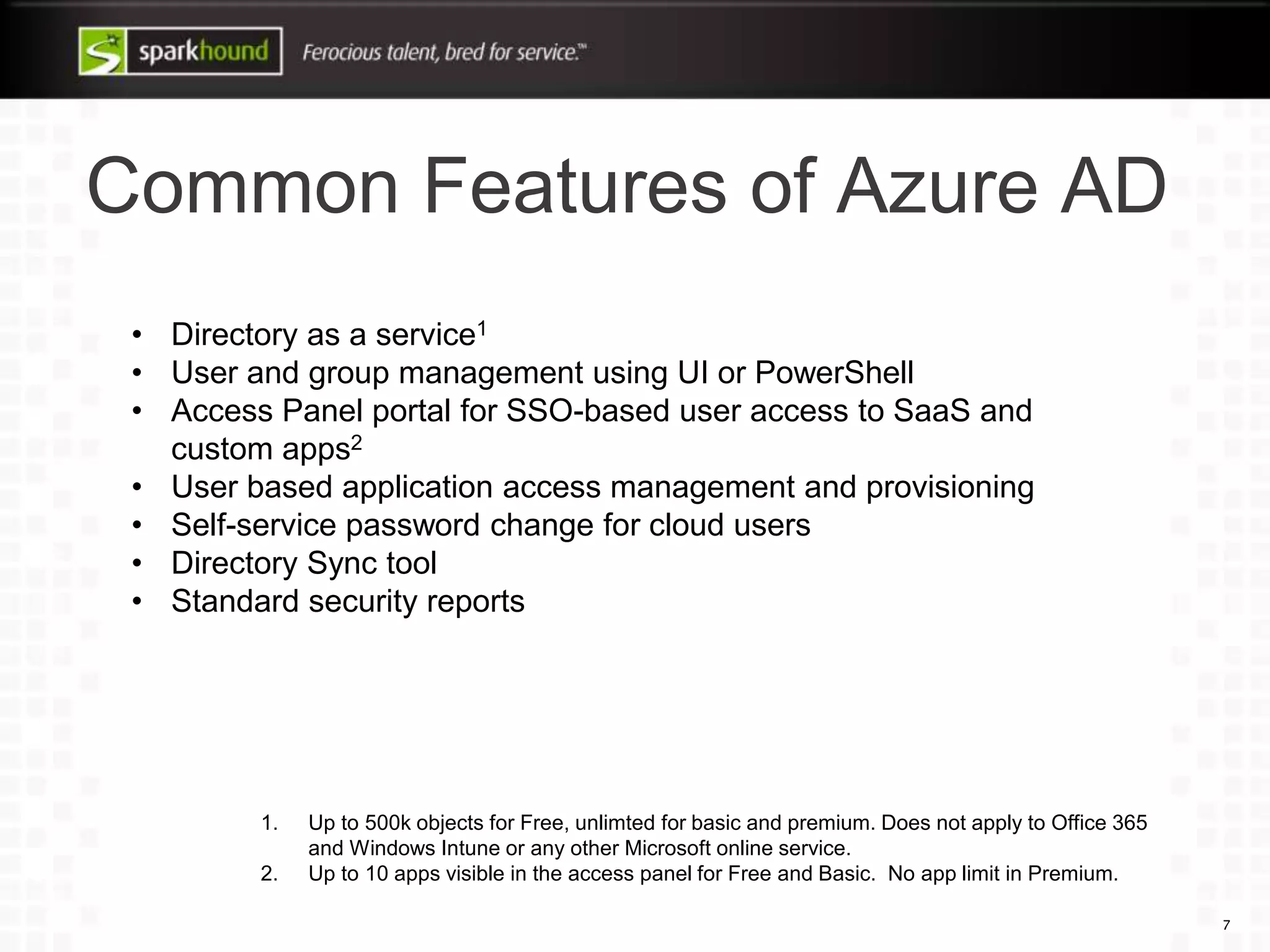 Common Features of Azure AD
7
• Directory as a service1
• User and group management using UI or PowerShell
• Access Panel portal for SSO-based user access to SaaS and
custom apps2
• User based application access management and provisioning
• Self-service password change for cloud users
• Directory Sync tool
• Standard security reports
1. Up to 500k objects for Free, unlimted for basic and premium. Does not apply to Office 365
and Windows Intune or any other Microsoft online service.
2. Up to 10 apps visible in the access panel for Free and Basic. No app limit in Premium.
 