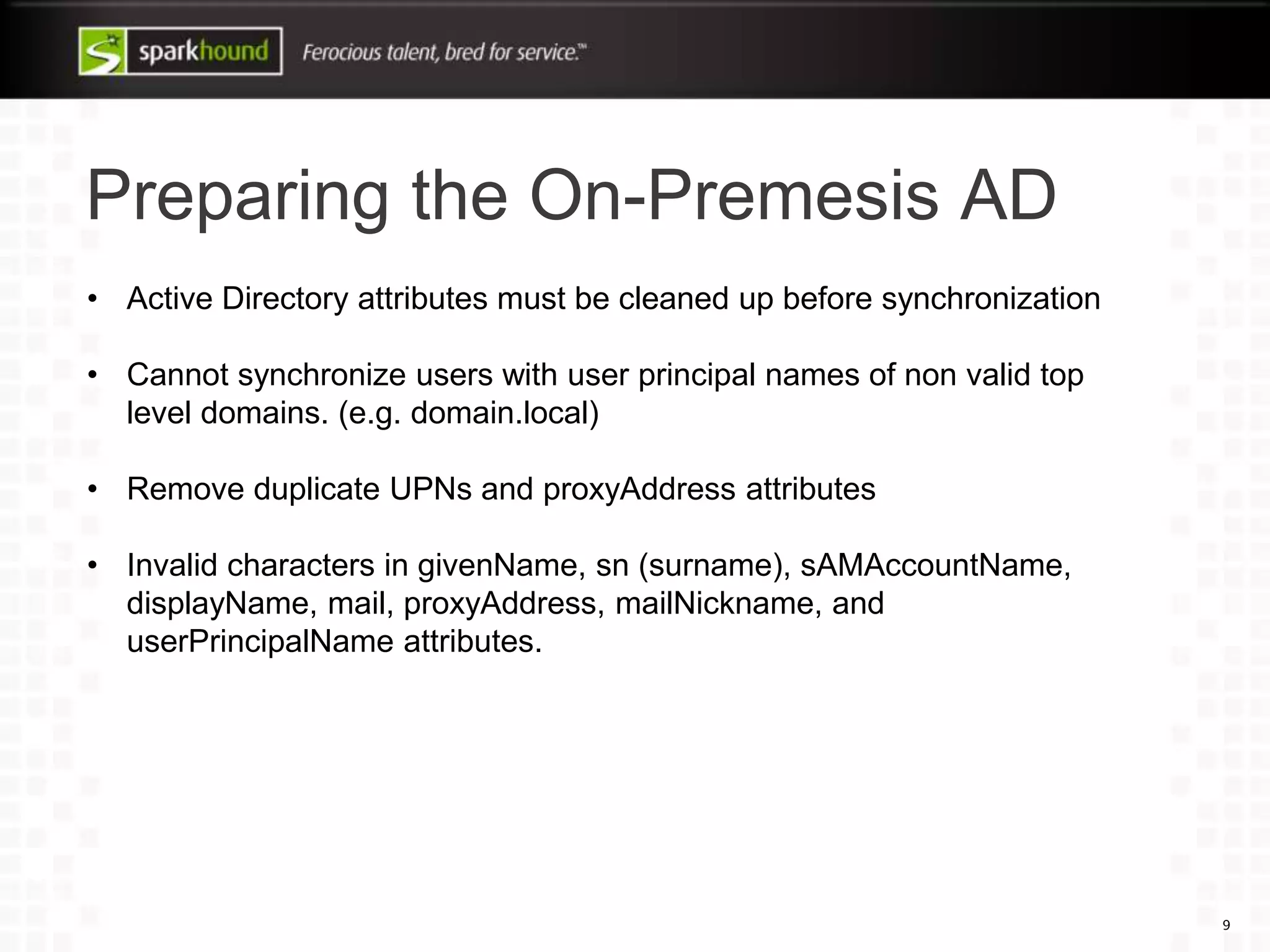 Preparing the On-Premesis AD
9
• Active Directory attributes must be cleaned up before synchronization
• Cannot synchronize users with user principal names of non valid top
level domains. (e.g. domain.local)
• Remove duplicate UPNs and proxyAddress attributes
• Invalid characters in givenName, sn (surname), sAMAccountName,
displayName, mail, proxyAddress, mailNickname, and
userPrincipalName attributes.
 