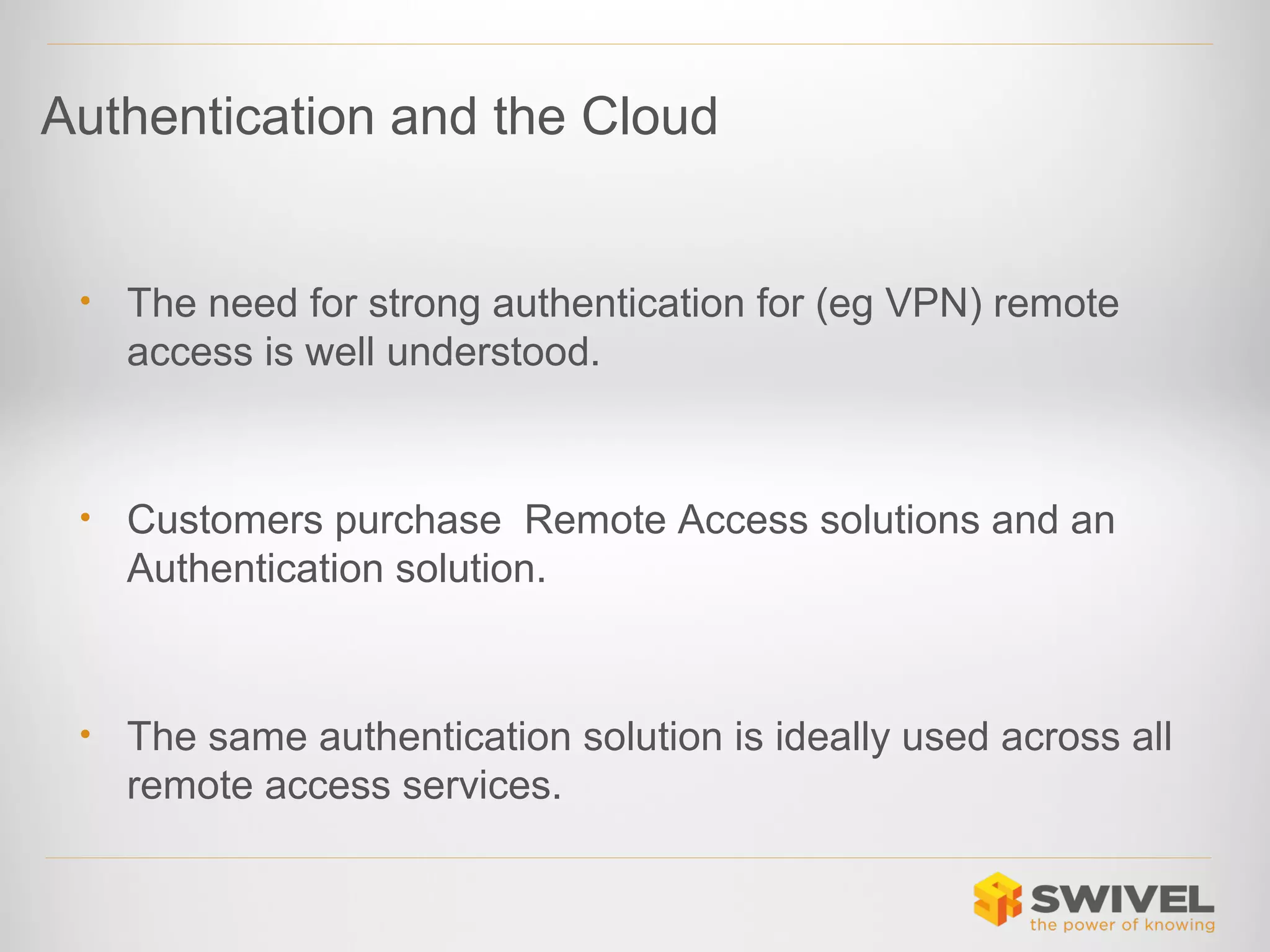 Authentication and the Cloud

•

The need for strong authentication for (eg VPN) remote
access is well understood.

•

Customers purchase Remote Access solutions and an
Authentication solution.

•

The same authentication solution is ideally used across all
remote access services.

 