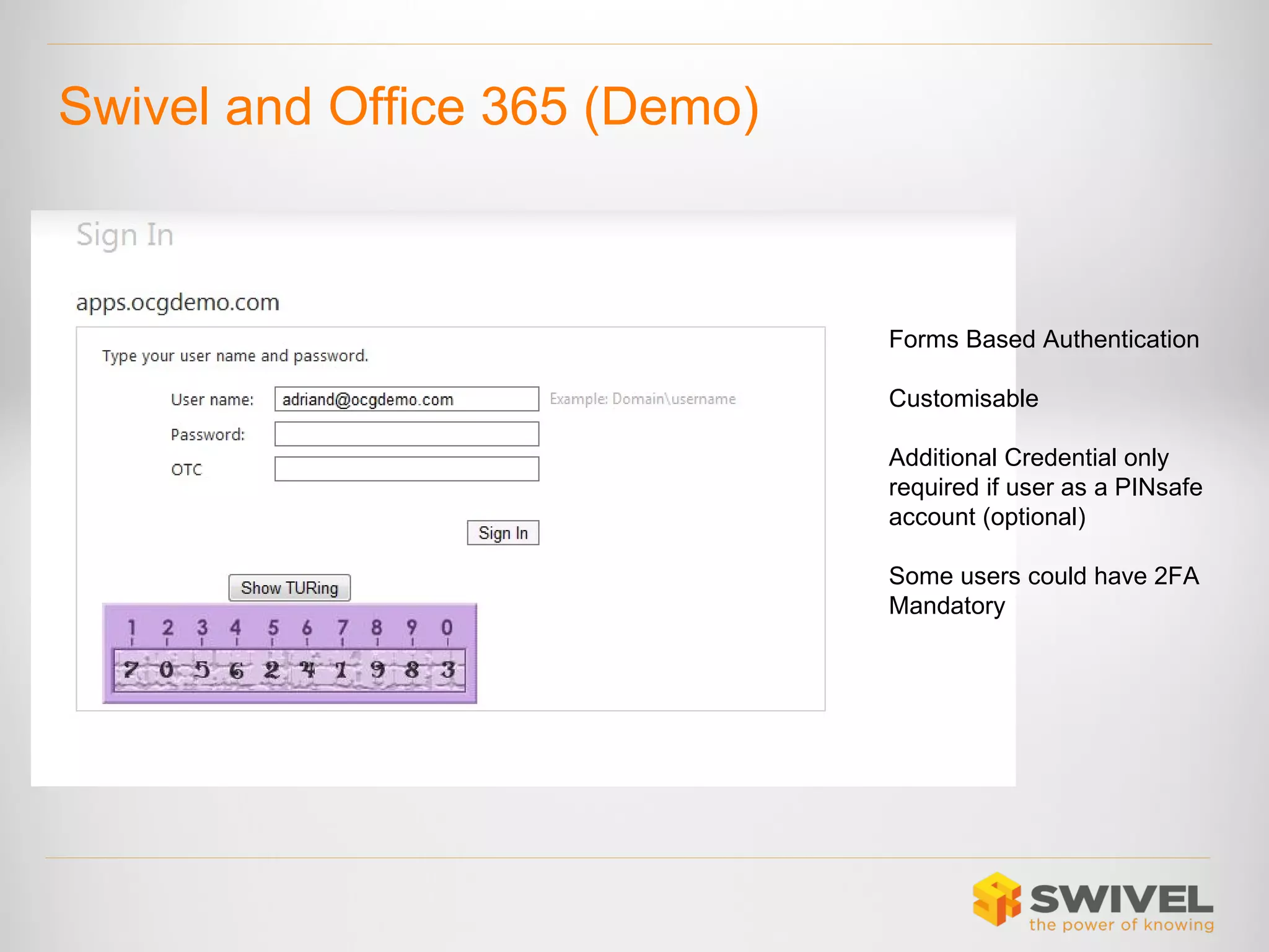 Swivel and Office 365 (Demo)

Forms Based Authentication
Customisable
Additional Credential only
required if user as a PINsafe
account (optional)
Some users could have 2FA
Mandatory

 