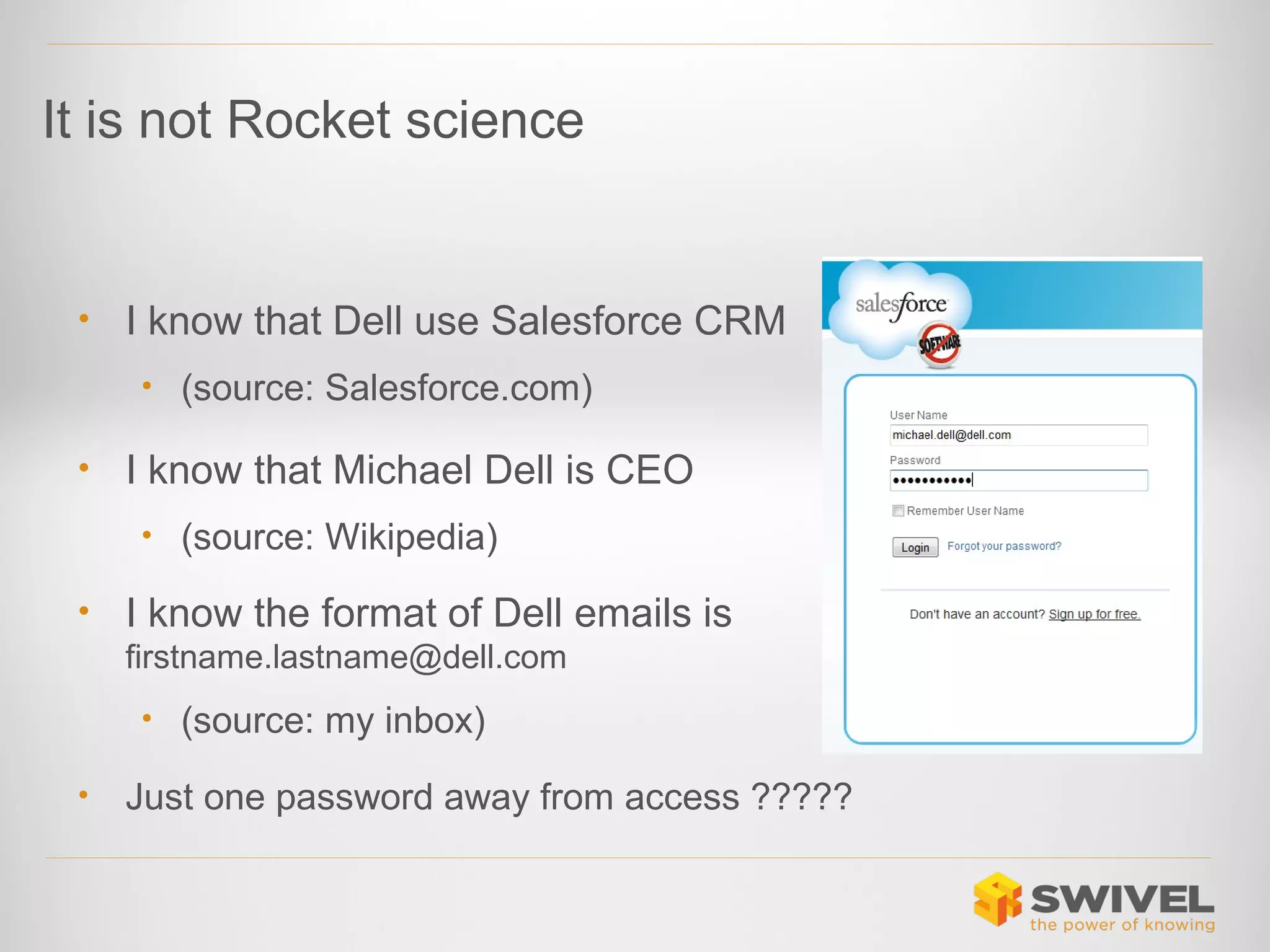 It is not Rocket science

•

I know that Dell use Salesforce CRM
• (source: Salesforce.com)

•

I know that Michael Dell is CEO
• (source: Wikipedia)

•

I know the format of Dell emails is
firstname.lastname@dell.com
• (source: my inbox)

•

Just one password away from access ?????

 
