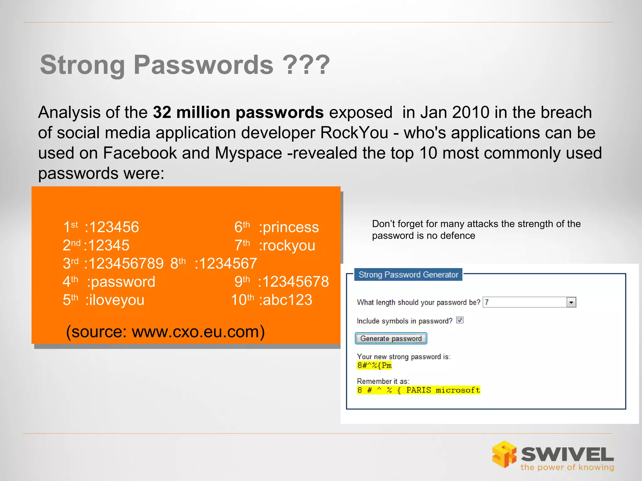 Strong Passwords ???
Analysis of the 32 million passwords exposed in Jan 2010 in the breach
of social media application developer RockYou - who's applications can be
used on Facebook and Myspace -revealed the top 10 most commonly used
passwords were:
1st :123456
6th :princess
1st :123456
6th :princess
2nd :12345
7th :rockyou
2nd :12345
7th :rockyou
3rd :123456789 8th :1234567
3rd :123456789 8th :1234567
4th :password
9th :12345678
4th :password
9th :12345678
5th :iloveyou
10th :abc123
5th :iloveyou
10th :abc123

(source: www.cxo.eu.com)

Don’t forget for many attacks the strength of the
password is no defence

 