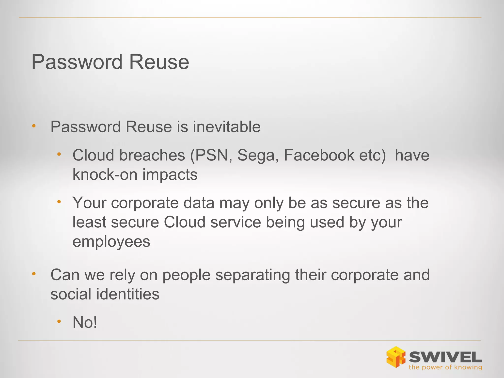 Password Reuse
•

Password Reuse is inevitable
• Cloud breaches (PSN, Sega, Facebook etc) have

knock-on impacts
• Your corporate data may only be as secure as the

least secure Cloud service being used by your
employees
•

Can we rely on people separating their corporate and
social identities
• No!

 