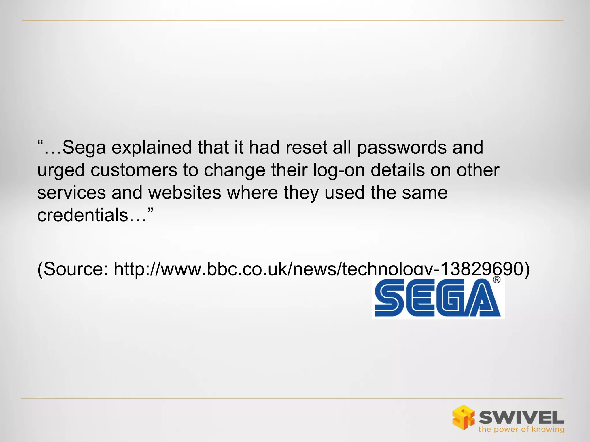 “…Sega explained that it had reset all passwords and
urged customers to change their log-on details on other
services and websites where they used the same
credentials…”
(Source: http://www.bbc.co.uk/news/technology-13829690)

 